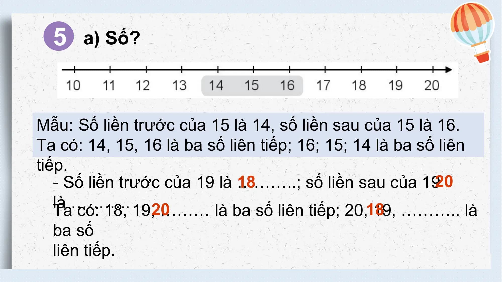 5 a) Số?

 Mẫu: Số liền trước của 15 là 14, số liền sau của 15 là 16.
 Ta có: 14, 15, 16 là ba số liên tiếp; 16; 15; 14 là ba số liên
 tiếp.
 18
 - Số liền trước của 19 là ………..; số liền sau của 1920
 là ………..
 Ta có: 18, 19,20
 ……… là ba số liên tiếp; 20,18 19, ……….. là
 ba số
 liên tiếp.
不得将觅知网的PPT模板、PPT素材，本身用于再出售，或者出租、出借、转让、分销、发布或者作为礼物供他人使用，不得转授权、出卖、转让本协议或者本协议中的权利。