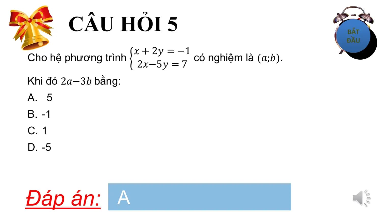 CÂU HỎI 5
 𝑥 + 2𝑦 = −1
Cho hệ phương trình có nghiệm là (𝑎;𝑏).
 2𝑥−5𝑦 = 7
Khi đó 2𝑎−3𝑏 bằng:
A. 5
B. -1
C. 1
D. -5

Đáp án: A