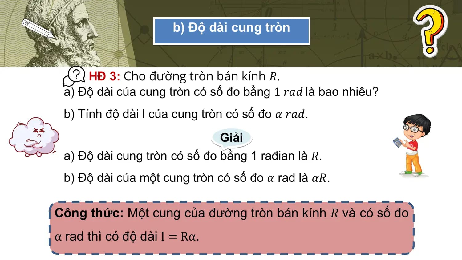 b) Độ dài cung tròn

 HĐ 3: Cho đường tròn bán kính 𝑅.
 a) Độ dài của cung tròn có số đo bằng 1 𝑟𝑎𝑑 là bao nhiêu?
 b) Tính độ dài l của cung tròn có số đo 𝛼 𝑟𝑎𝑑.
 Giải
 a) Độ dài cung tròn có số đo bằng 1 rađian là 𝑅.
 b) Độ dài của một cung tròn có số đo 𝛼 rad là 𝛼𝑅.

Công thức: Một cung của đường tròn bán kính 𝑅 và có số đo
α rad thì có độ dài l = Rα.