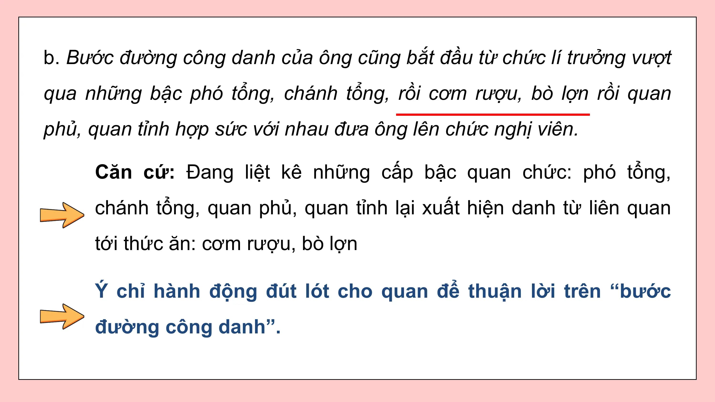 b. Bước đường công danh của ông cũng bắt đầu từ chức lí trưởng vượt
qua những bậc phó tổng, chánh tổng, rồi cơm rượu, bò lợn rồi quan
phủ, quan tỉnh hợp sức với nhau đưa ông lên chức nghị viên.

 Căn cứ: Đang liệt kê những cấp bậc quan chức: phó tổng,
 chánh tổng, quan phủ, quan tỉnh lại xuất hiện danh từ liên quan
 tới thức ăn: cơm rượu, bò lợn

 Ý chỉ hành động đút lót cho quan để thuận lời trên “bước
 đường công danh”.