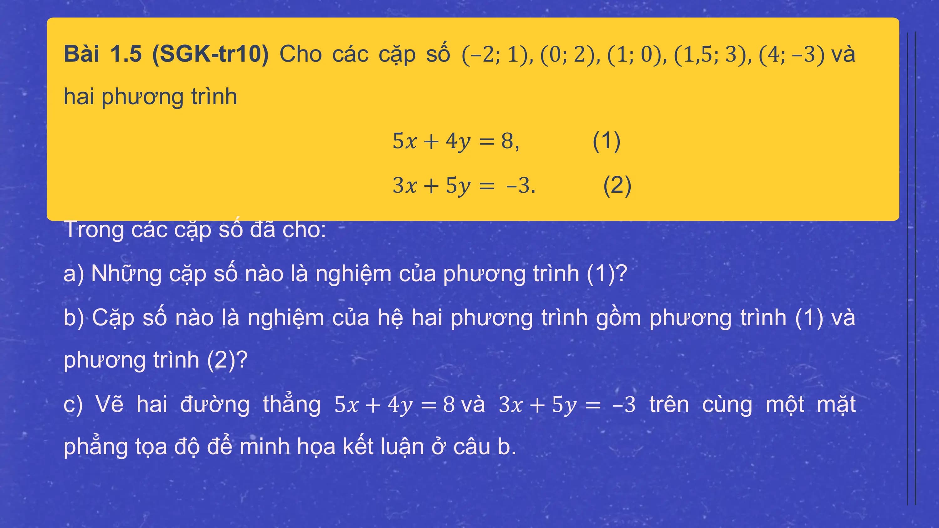 Bài 1.5 (SGK-tr10) Cho các cặp số (–2; 1), (0; 2), (1; 0), (1,5; 3), (4; –3) và
hai phương trình
 5𝑥 + 4𝑦 = 8, (1)
 3𝑥 + 5𝑦 = –3. (2)
Trong các cặp số đã cho:
a) Những cặp số nào là nghiệm của phương trình (1)?
b) Cặp số nào là nghiệm của hệ hai phương trình gồm phương trình (1) và
phương trình (2)?
c) Vẽ hai đường thẳng 5𝑥 + 4𝑦 = 8 và 3𝑥 + 5𝑦 = –3 trên cùng một mặt
phẳng tọa độ để minh họa kết luận ở câu b.