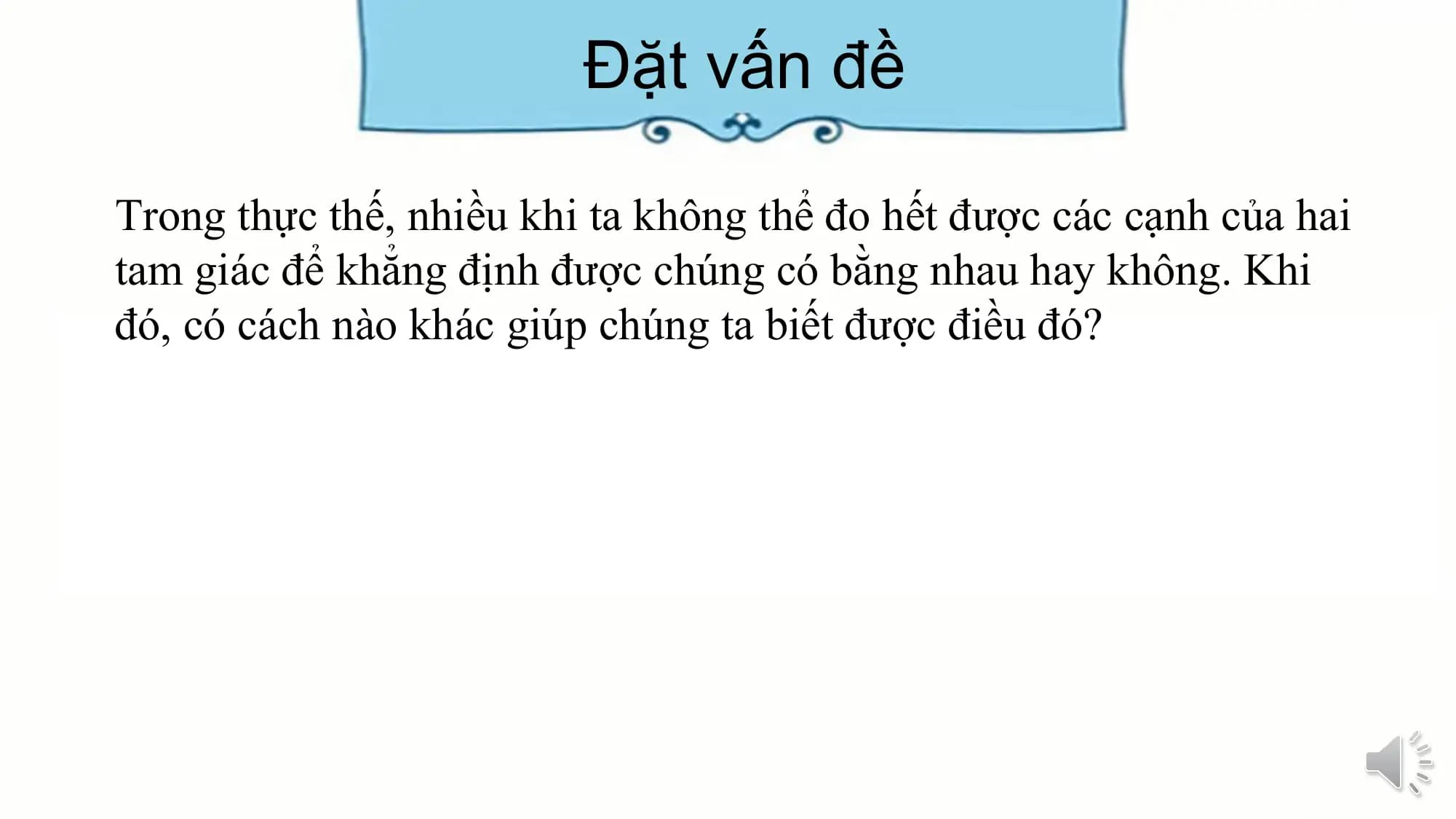Đặt vấn đề

Trong thực thế, nhiều khi ta không thể đo hết được các cạnh của hai
tam giác để khẳng định được chúng có bằng nhau hay không. Khi
đó, có cách nào khác giúp chúng ta biết được điều đó?