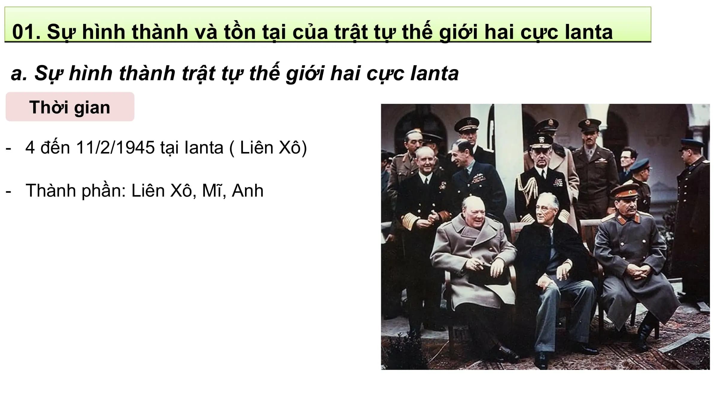01. Sự hình thành và tồn tại của trật tự thế giới hai cực Ianta
a. Sự hình thành trật tự thế giới hai cực Ianta
 Thời gian

- 4 đến 11/2/1945 tại Ianta ( Liên Xô)

- Thành phần: Liên Xô, Mĩ, Anh
