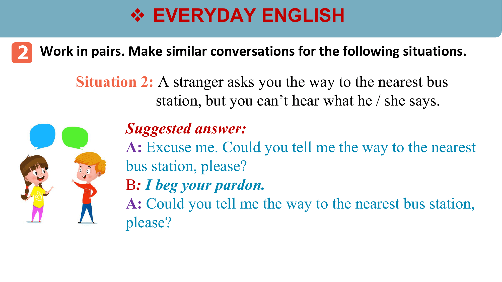 v EVERYDAY ENGLISH
2 Work in pairs. Make similar conversations for the following situations.
 Situation 2: A stranger asks you the way to the nearest bus
 station, but you can’t hear what he / she says.
 Suggested answer:
 A: Excuse me. Could you tell me the way to the nearest
 bus station, please?
 B: I beg your pardon.
 A: Could you tell me the way to the nearest bus station,
 please?
