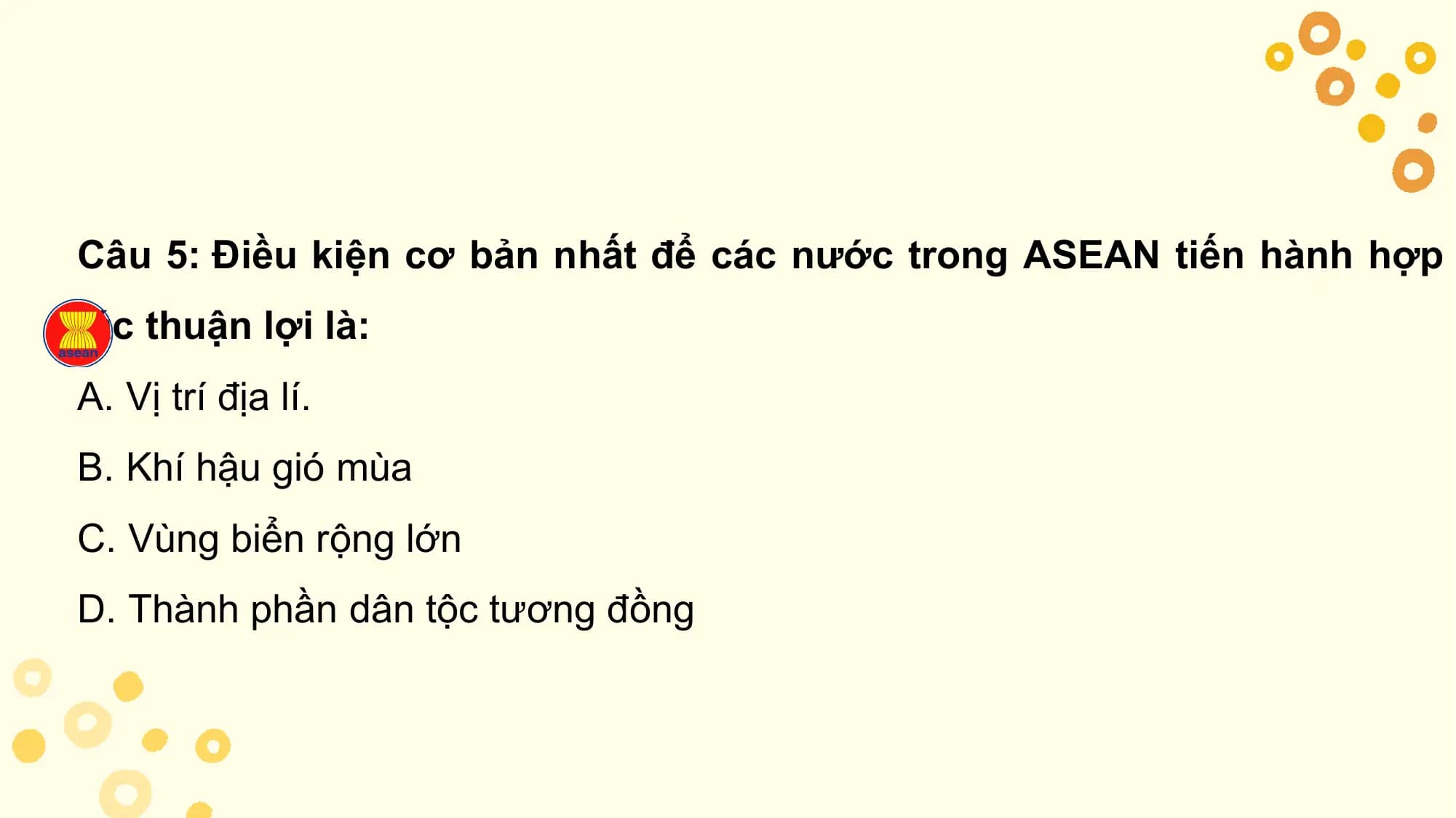 Câu 5: Điều kiện cơ bản nhất để các nước trong ASEAN tiến hành hợp
tác thuận lợi là:
A. Vị trí địa lí.
B. Khí hậu gió mùa
C. Vùng biển rộng lớn
D. Thành phần dân tộc tương đồng