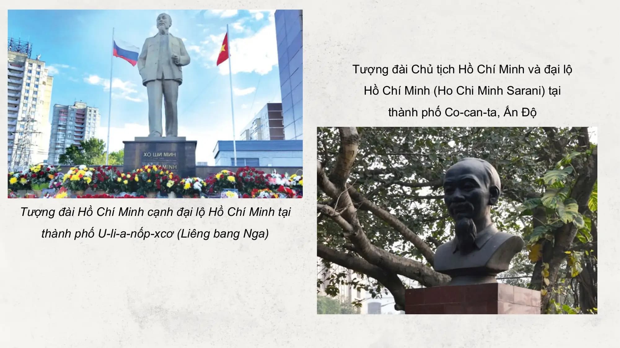 Tượng đài Chủ tịch Hồ Chí Minh và đại lộ
 Hồ Chí Minh (Ho Chi Minh Sarani) tại
 thành phố Co-can-ta, Ấn Độ

Tượng đài Hồ Chí Minh cạnh đại lộ Hồ Chí Minh tại
 thành phố U-li-a-nốp-xcơ (Liêng bang Nga)