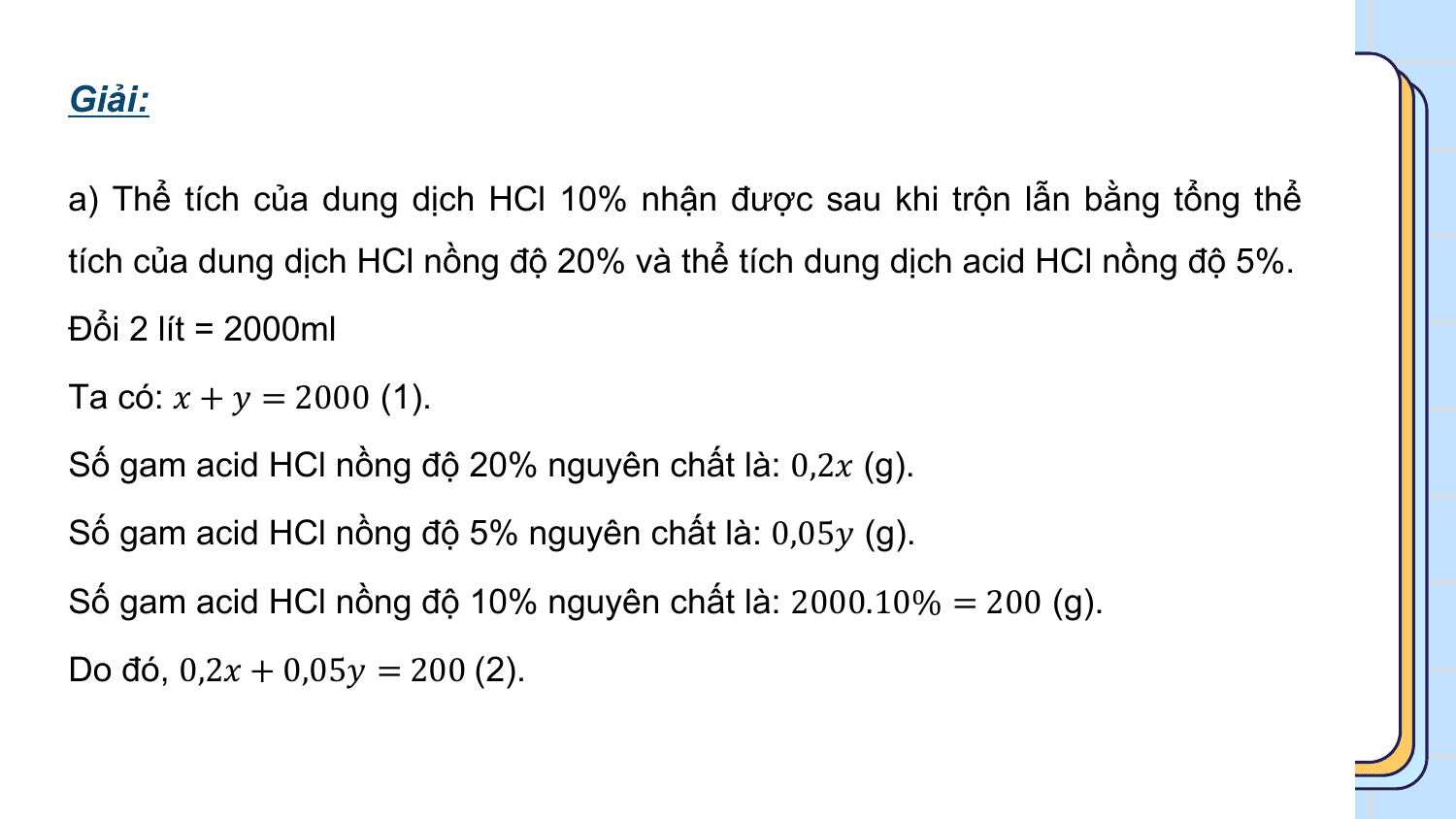 Giải:

a) Thể tích của dung dịch HCl 10% nhận được sau khi trộn lẫn bằng tổng thể
tích của dung dịch HCl nồng độ 20% và thể tích dung dịch acid HCl nồng độ 5%.
Đổi 2 lít = 2000ml
Ta có: ? + ? = 2000 (1).
Số gam acid HCl nồng độ 20% nguyên chất là: 0,2? (g).
Số gam acid HCl nồng độ 5% nguyên chất là: 0,05? (g).
Số gam acid HCl nồng độ 10% nguyên chất là: 2000.10% = 200 (g).
Do đó, 0,2? + 0,05? = 200 (2).