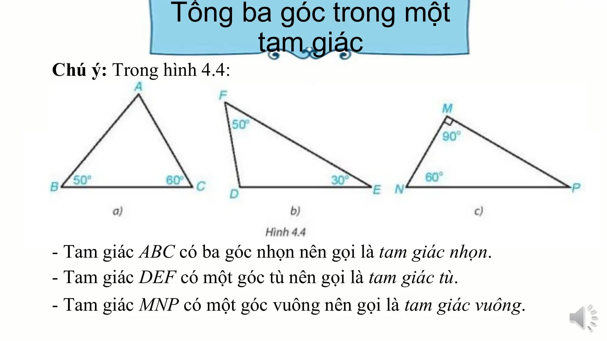 Tổng ba góc trong một
 tam giác
Chú ý: Trong hình 4.4:

- Tam giác ABC có ba góc nhọn nên gọi là tam giác nhọn.
- Tam giác DEF có một góc tù nên gọi là tam giác tù.
- Tam giác MNP có một góc vuông nên gọi là tam giác vuông.