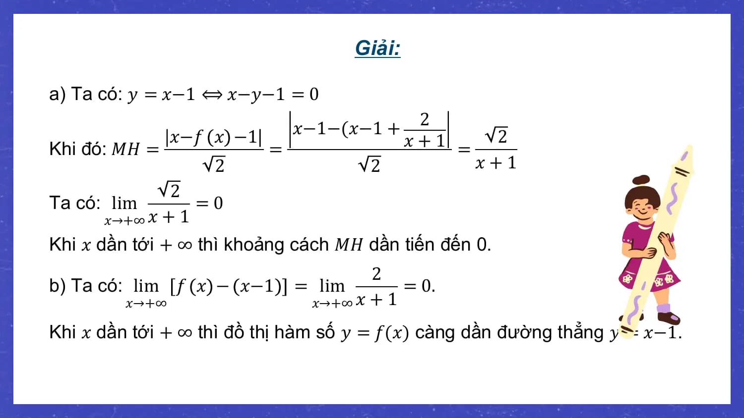 Giải:

a) Ta có: 𝑦 = 𝑥−1 ⟺ 𝑥−𝑦−1 = 0
 𝑥−1−(𝑥−1 + 2
 𝑥−𝑓 𝑥 −1 𝑥+1 = 2
Khi đó: 𝑀𝐻 = =
 2 2 𝑥+1
 2
Ta có: lim =0
 𝑥→+∞ 𝑥 + 1
Khi 𝑥 dần tới + ∞ thì khoảng cách 𝑀𝐻 dần tiến đến 0.
 2
b) Ta có: lim 𝑓 𝑥 − 𝑥−1 = lim = 0.
 𝑥→+∞ 𝑥→+∞ 𝑥 + 1

Khi 𝑥 dần tới + ∞ thì đồ thị hàm số 𝑦 = 𝑓(𝑥) càng dần đường thẳng 𝑦 = 𝑥−1.