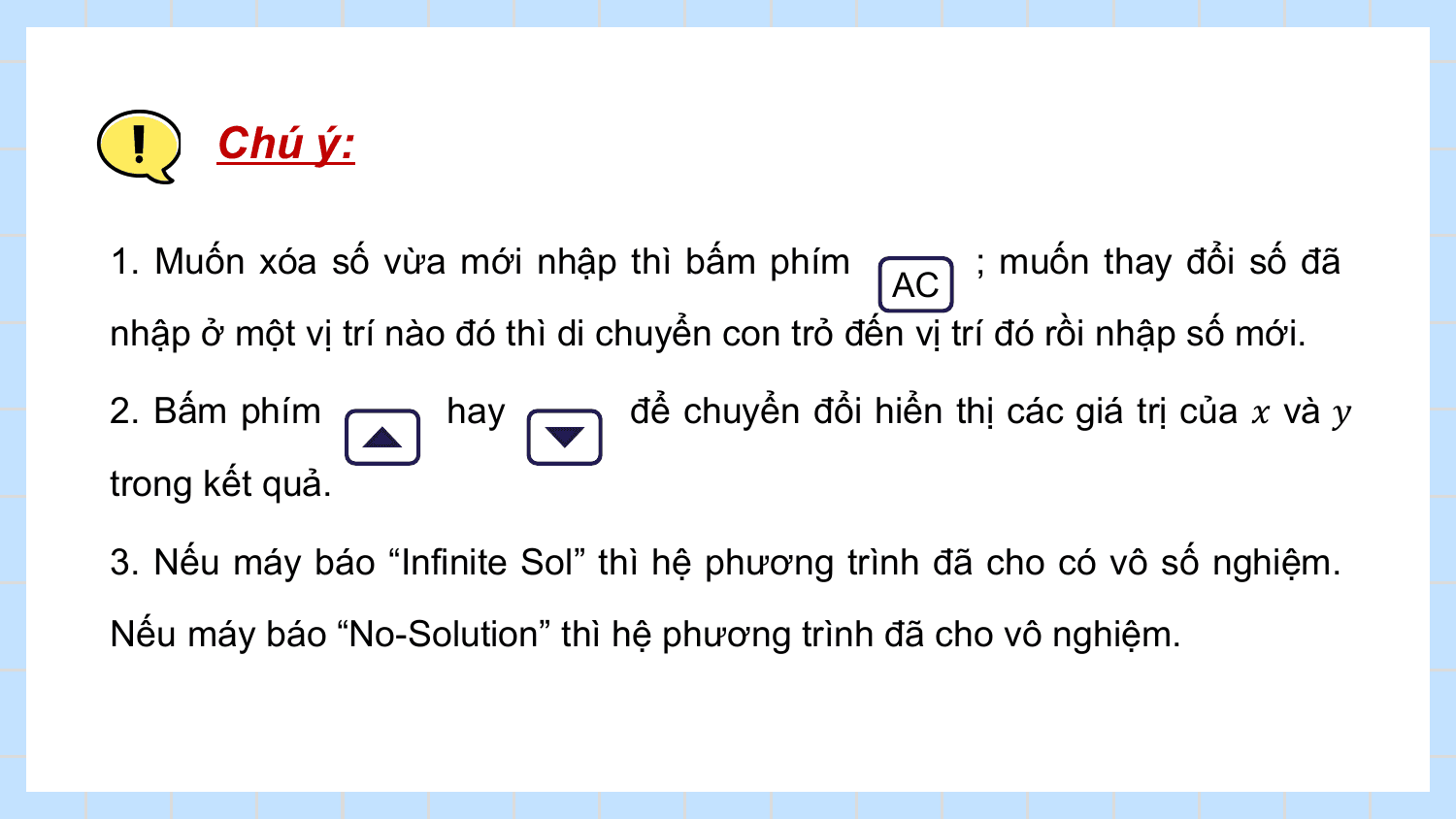 Chú ý:

1. Muốn xóa số vừa mới nhập thì bấm phím ; muốn thay đổi số đã
 AC
nhập ở một vị trí nào đó thì di chuyển con trỏ đến vị trí đó rồi nhập số mới.

2. Bấm phím hay để chuyển đổi hiển thị các giá trị của ? và ?
trong kết quả.

3. Nếu máy báo “Infinite Sol” thì hệ phương trình đã cho có vô số nghiệm.
Nếu máy báo “No-Solution” thì hệ phương trình đã cho vô nghiệm.