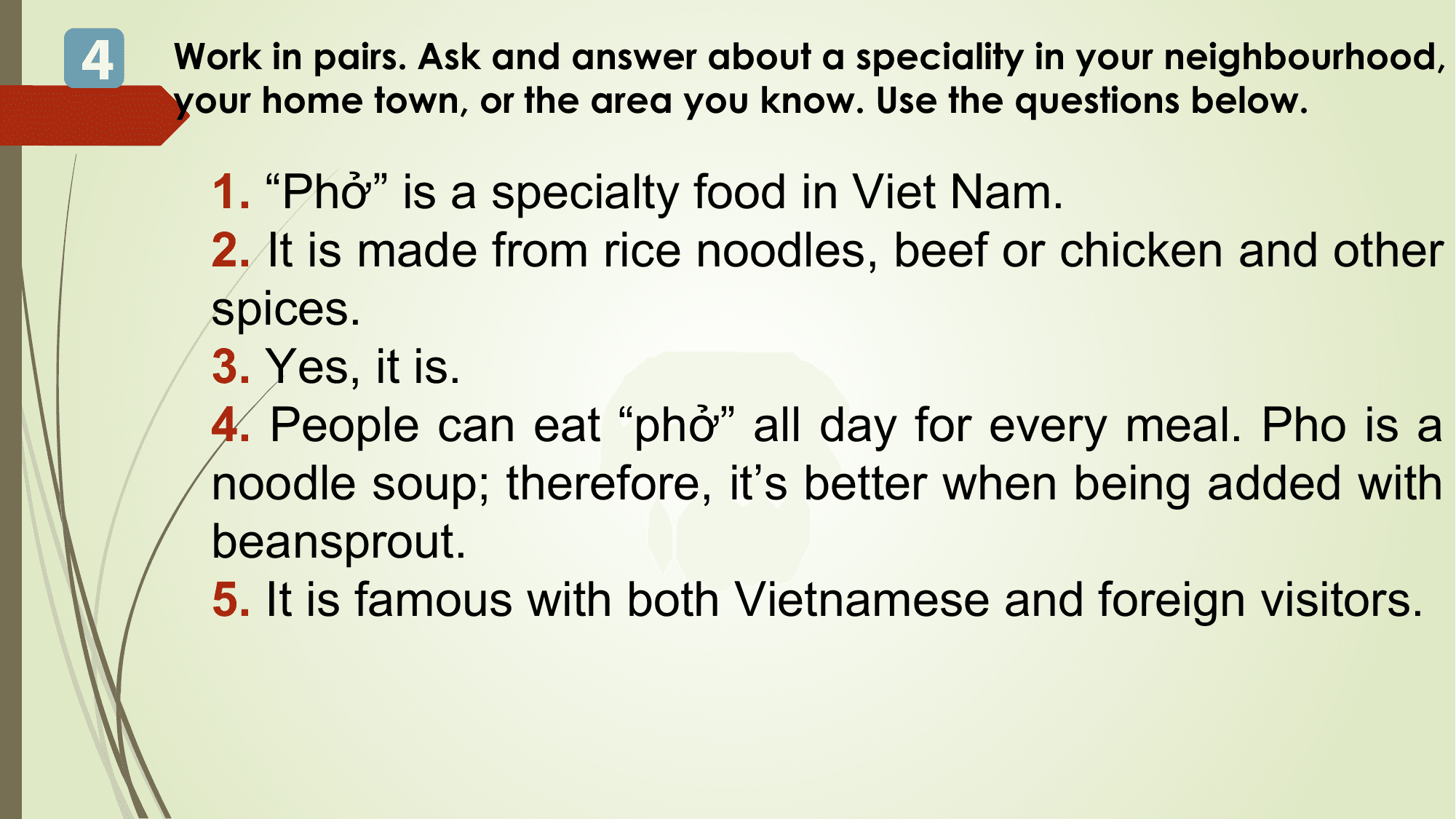 4 Work in pairs. Ask and answer about a speciality in your neighbourhood,
 your home town, or the area you know. Use the questions below.

 1. “Phở” is a specialty food in Viet Nam.
 2. It is made from rice noodles, beef or chicken and other
 spices.
 3. Yes, it is.
 4. People can eat “phở” all day for every meal. Pho is a
 noodle soup; therefore, it’s better when being added with
 beansprout.
 5. It is famous with both Vietnamese and foreign visitors.