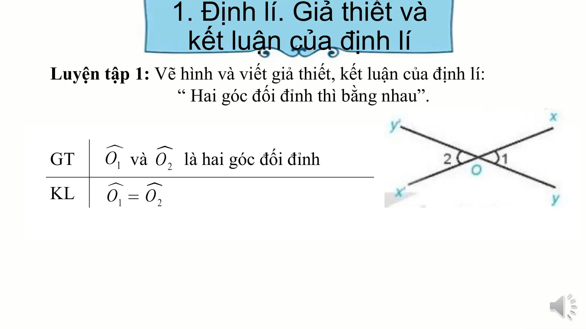 1. Định lí. Giả thiết và
 kết luận của định lí
Luyện tập 1: Vẽ hình và viết giả thiết, kết luận của định lí:
 “ Hai góc đối đỉnh thì bằng nhau”.

GT và là hai góc đối đỉnh
KL