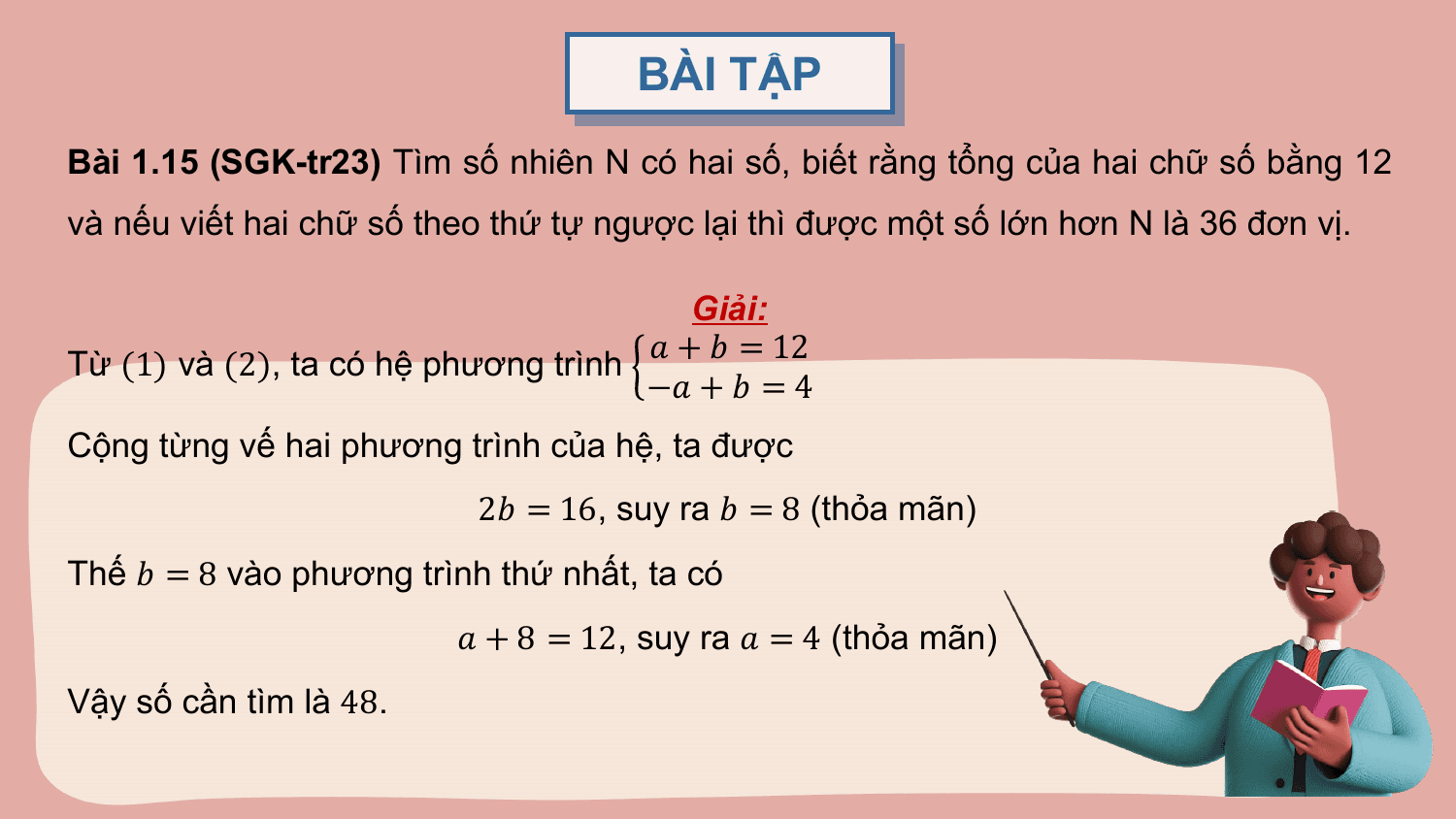 BÀI TẬP
Bài 1.15 (SGK-tr23) Tìm số nhiên N có hai số, biết rằng tổng của hai chữ số bằng 12
và nếu viết hai chữ số theo thứ tự ngược lại thì được một số lớn hơn N là 36 đơn vị.

 Giải:
 ? + ? = 12
Từ (1) và (2), ta có hệ phương trình
 −? + ? = 4
Cộng từng vế hai phương trình của hệ, ta được
 2? = 16, suy ra ? = 8 (thỏa mãn)
Thế ? = 8 vào phương trình thứ nhất, ta có
 ? + 8 = 12, suy ra ? = 4 (thỏa mãn)
Vậy số cần tìm là 48.