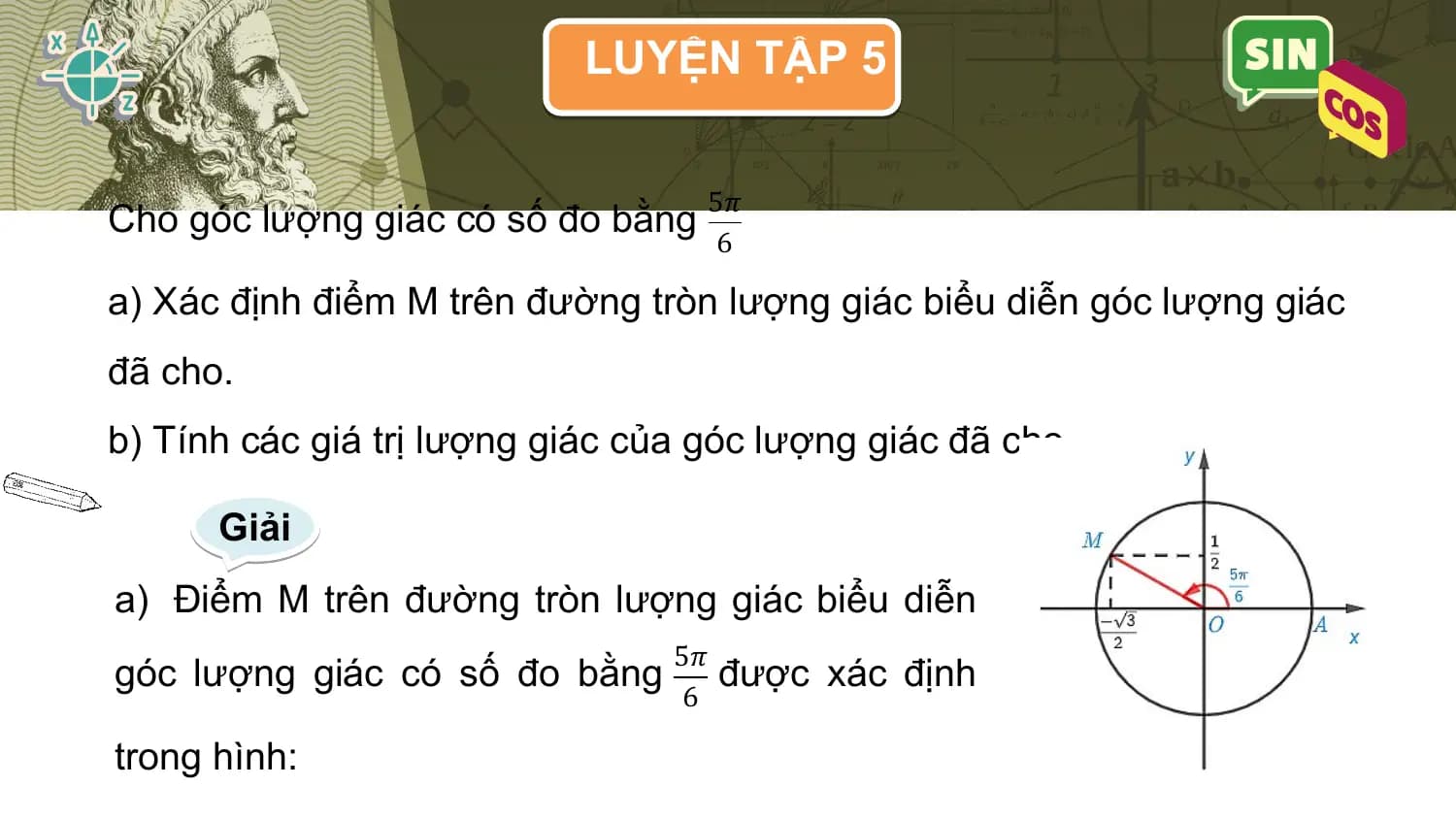 LUYỆN TẬP 5

 5𝜋
Cho góc lượng giác có số đo bằng
 6

a) Xác định điểm M trên đường tròn lượng giác biểu diễn góc lượng giác
đã cho.
b) Tính các giá trị lượng giác của góc lượng giác đã cho.

 Giải
a) Điểm M trên đường tròn lượng giác biểu diễn
 5𝜋
góc lượng giác có số đo bằng được xác định
 6

trong hình: