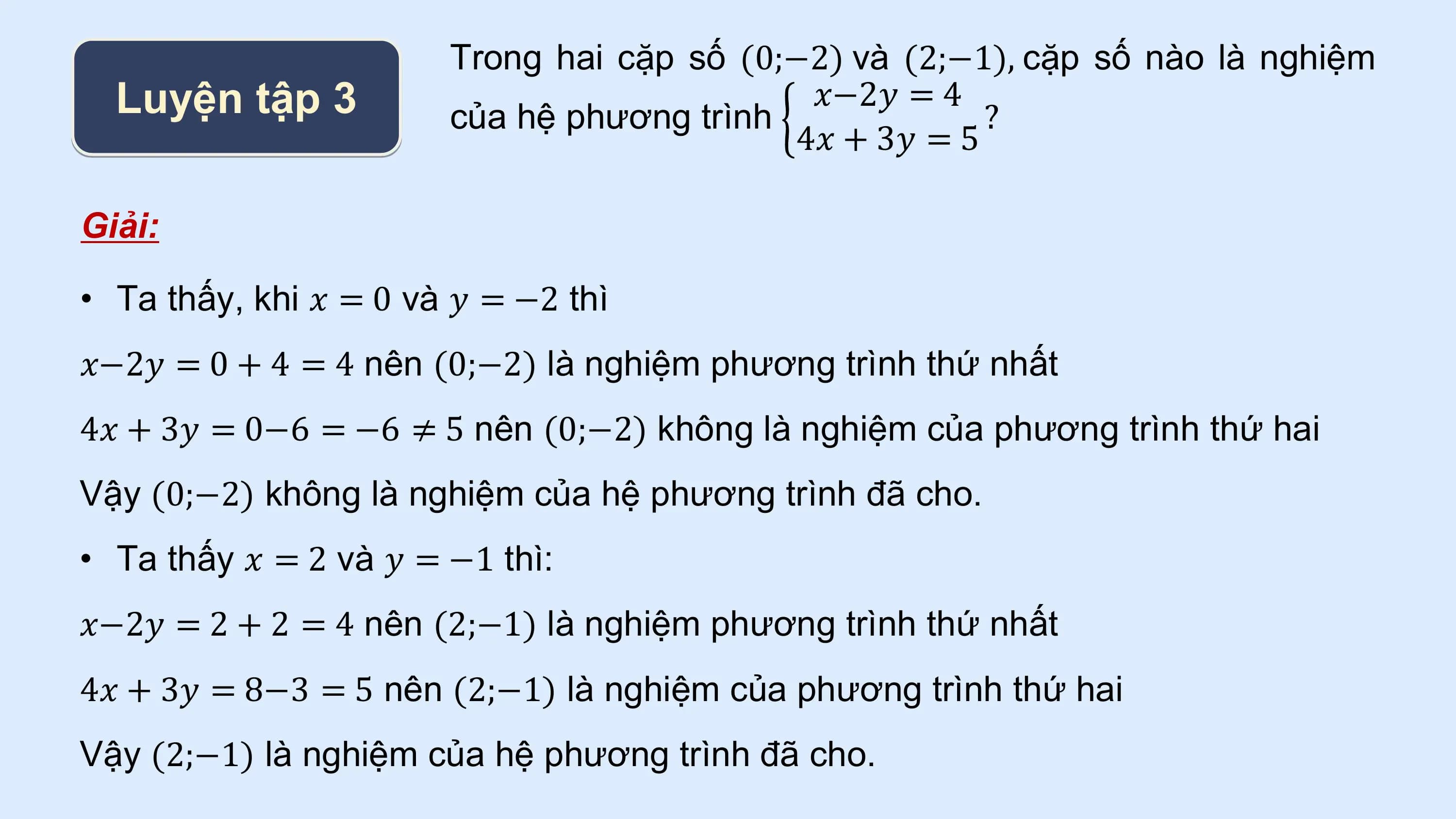 Trong hai cặp số (0;−2) và (2;−1), cặp số nào là nghiệm
 Luyện tập 3 của hệ phương trình
 𝑥−2𝑦 = 4
 ?
 4𝑥 + 3𝑦 = 5

Giải:

• Ta thấy, khi 𝑥 = 0 và 𝑦 = −2 thì
𝑥−2𝑦 = 0 + 4 = 4 nên (0;−2) là nghiệm phương trình thứ nhất
4𝑥 + 3𝑦 = 0−6 = −6 ≠ 5 nên (0;−2) không là nghiệm của phương trình thứ hai
Vậy (0;−2) không là nghiệm của hệ phương trình đã cho.
• Ta thấy 𝑥 = 2 và 𝑦 = −1 thì:
𝑥−2𝑦 = 2 + 2 = 4 nên (2;−1) là nghiệm phương trình thứ nhất
4𝑥 + 3𝑦 = 8−3 = 5 nên (2;−1) là nghiệm của phương trình thứ hai
Vậy (2;−1) là nghiệm của hệ phương trình đã cho.