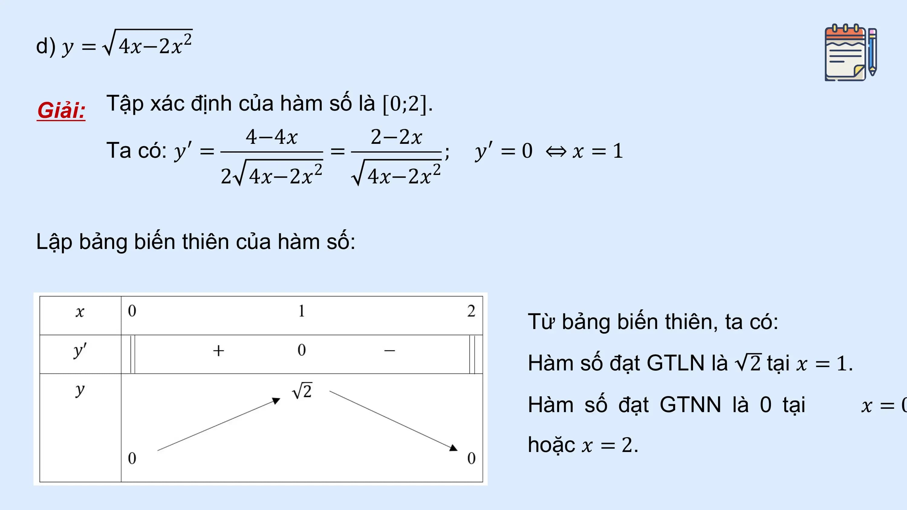 d) 𝑦 = 4𝑥−2𝑥 2

Giải: Tập xác định của hàm số là 0;2 .
 4−4𝑥 2−2𝑥
 Ta có: 𝑦′ = = ; 𝑦′ = 0 ⇔ 𝑥 = 1
 2 4𝑥−2𝑥2 4𝑥−2𝑥2

Lập bảng biến thiên của hàm số:

 Từ bảng biến thiên, ta có:
 Hàm số đạt GTLN là 2 tại 𝑥 = 1.
 Hàm số đạt GTNN là 0 tại 𝑥 =0
 hoặc 𝑥 = 2.