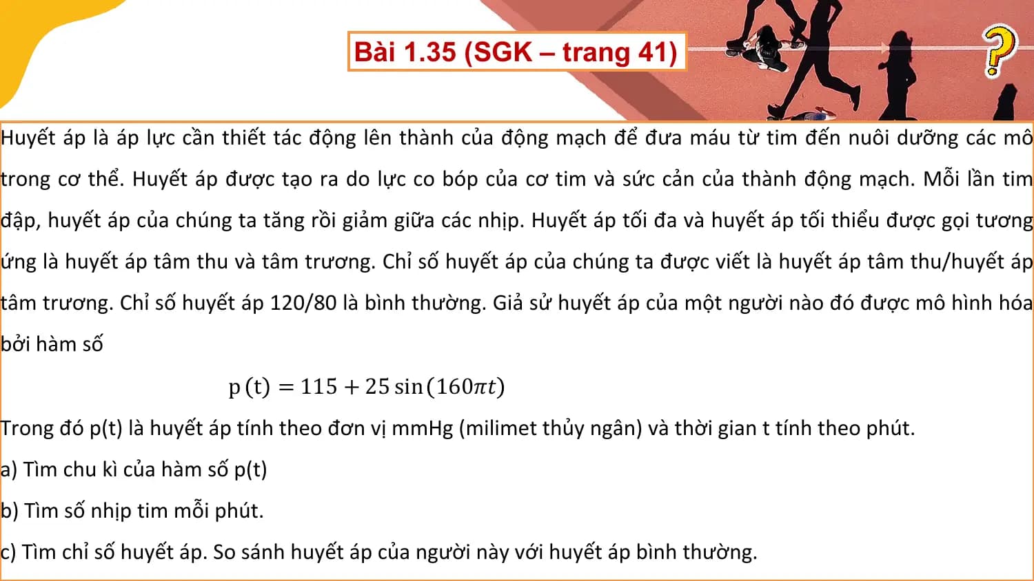 Bài 1.35 (SGK – trang 41)

Huyết áp là áp lực cần thiết tác động lên thành của động mạch để đưa máu từ tim đến nuôi dưỡng các mô
trong cơ thể. Huyết áp được tạo ra do lực co bóp của cơ tim và sức cản của thành động mạch. Mỗi lần tim
đập, huyết áp của chúng ta tăng rồi giảm giữa các nhịp. Huyết áp tối đa và huyết áp tối thiểu được gọi tương
ứng là huyết áp tâm thu và tâm trương. Chỉ số huyết áp của chúng ta được viết là huyết áp tâm thu/huyết áp
tâm trương. Chỉ số huyết áp 120/80 là bình thường. Giả sử huyết áp của một người nào đó được mô hình hóa
bởi hàm số
 p t = 115 + 25 sin 160𝜋𝑡
Trong đó p(t) là huyết áp tính theo đơn vị mmHg (milimet thủy ngân) và thời gian t tính theo phút.
a) Tìm chu kì của hàm số p(t)
b) Tìm số nhịp tim mỗi phút.
c) Tìm chỉ số huyết áp. So sánh huyết áp của người này với huyết áp bình thường.