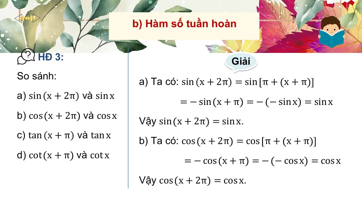 b) Hàm số tuần hoàn

 HĐ 3: Giải
So sánh:
 a) Ta có: sin (x + 2π) = sin π + x + π
a) sin (x + 2π) và sin x
 = − sin x + π = − − sin x = sin x
b) cos x + 2π và cos x
 Vậy sin x + 2π = sin x.
c) tan (x + π) và tan x
 b) Ta có: cos x + 2π = cos π + x + π
d) cot x + π và cot x
 = − cos x + π = − − cos x = cos x
 Vậy cos x + 2π = cos x.