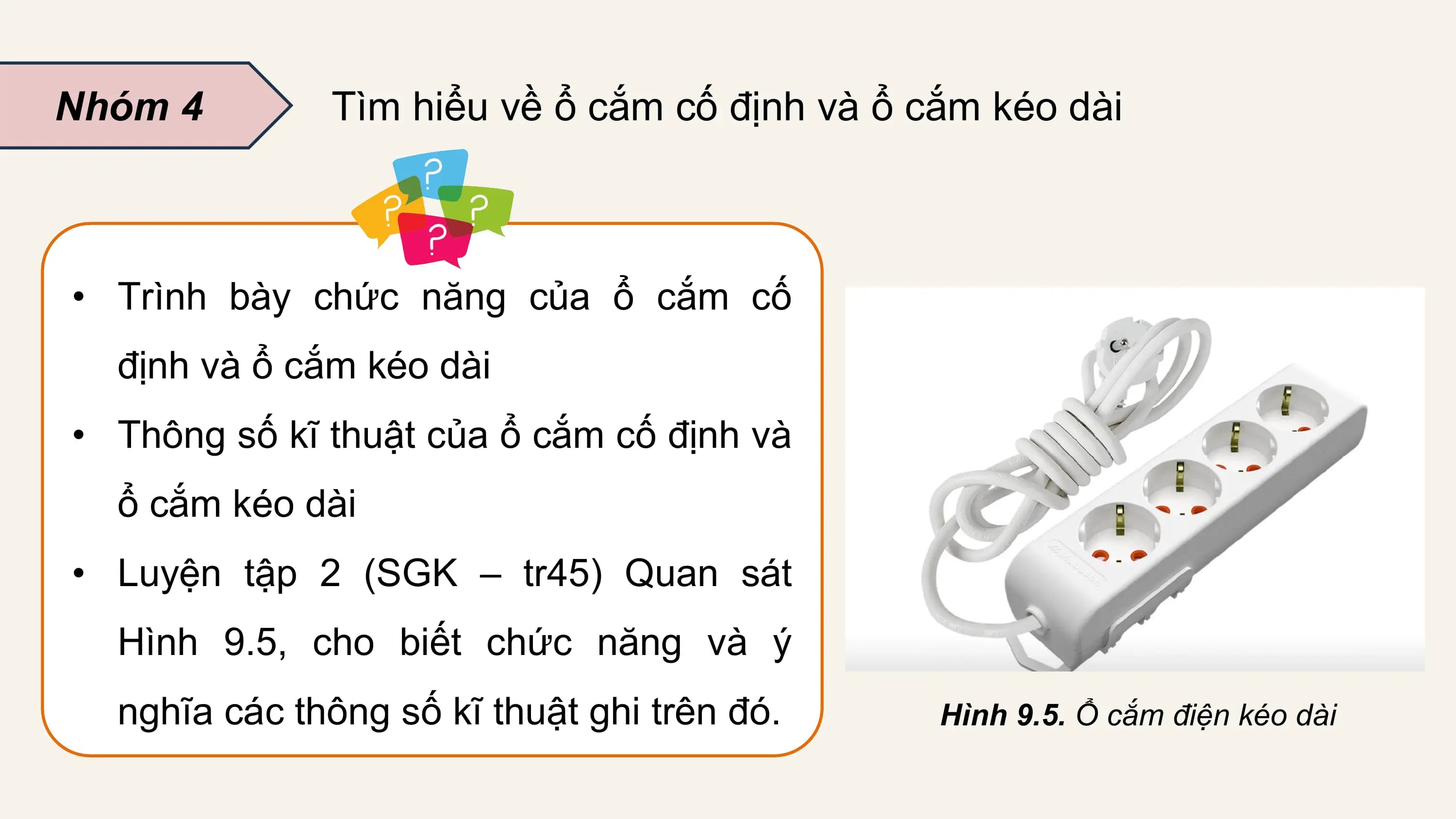 Nhóm 4 Tìm hiểu về ổ cắm cố định và ổ cắm kéo dài

• Trình bày chức năng của ổ cắm cố
 định và ổ cắm kéo dài
• Thông số kĩ thuật của ổ cắm cố định và
 ổ cắm kéo dài
• Luyện tập 2 (SGK – tr45) Quan sát
 Hình 9.5, cho biết chức năng và ý
 nghĩa các thông số kĩ thuật ghi trên đó. Hình 9.5. Ổ cắm điện kéo dài