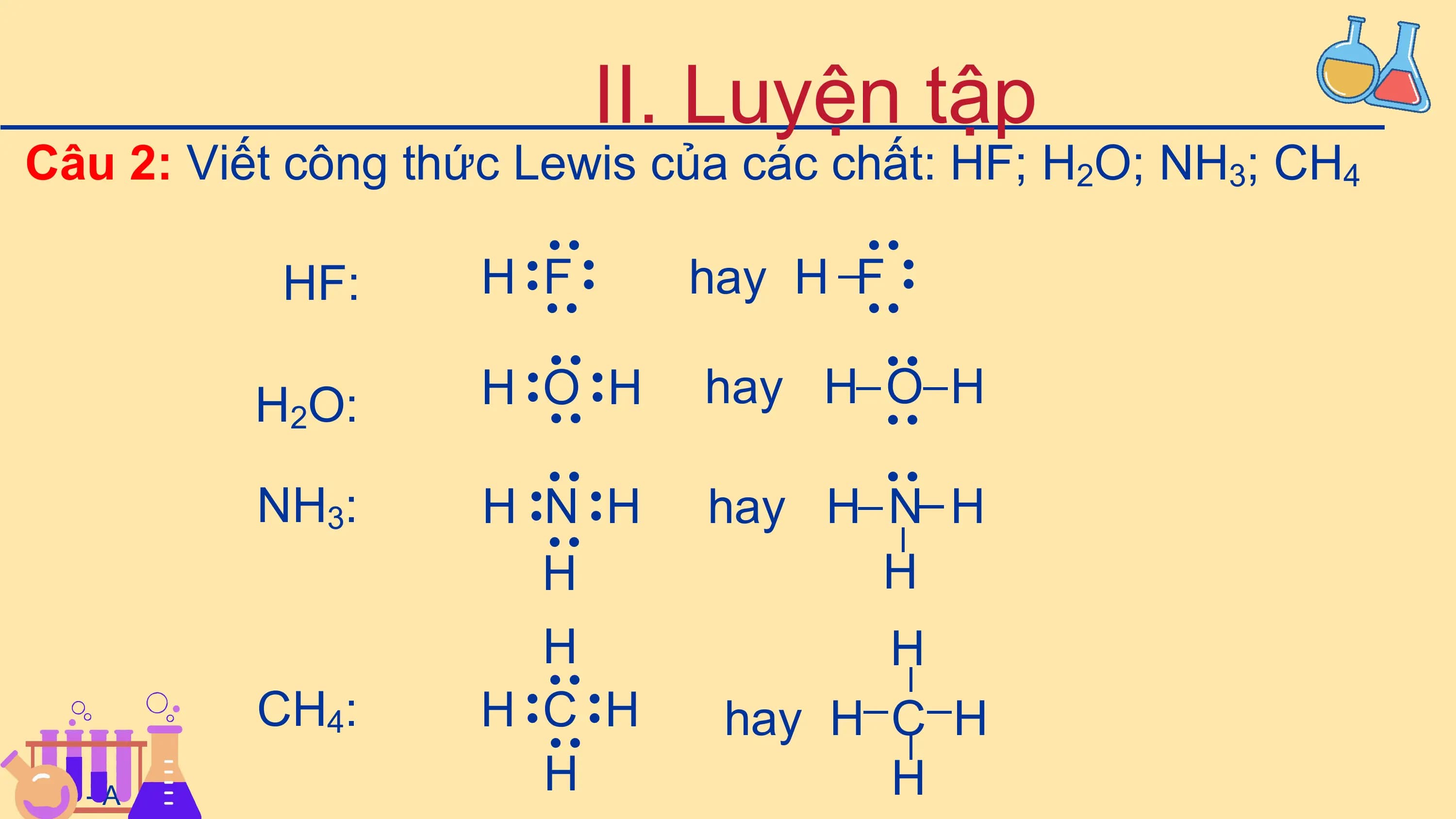 II. Luyện tập
Câu 2: Viết công thức Lewis của các chất: HF; H2O; NH3; CH4
 ·· ··
 HF: H F hay H F· ·

 ··
 ··
 ··
 ··
 ·· ··
 H2O: H O H hay H O H

 ··

 ··
 ·· ··

 ·· ··
 NH3: H N H
 ··
 hay H N H
 ··
 ··
 H H
 H H
 ··
 CH4: H C H hay H C H
 ··

 ··

 ··
HÑC - A
 H H