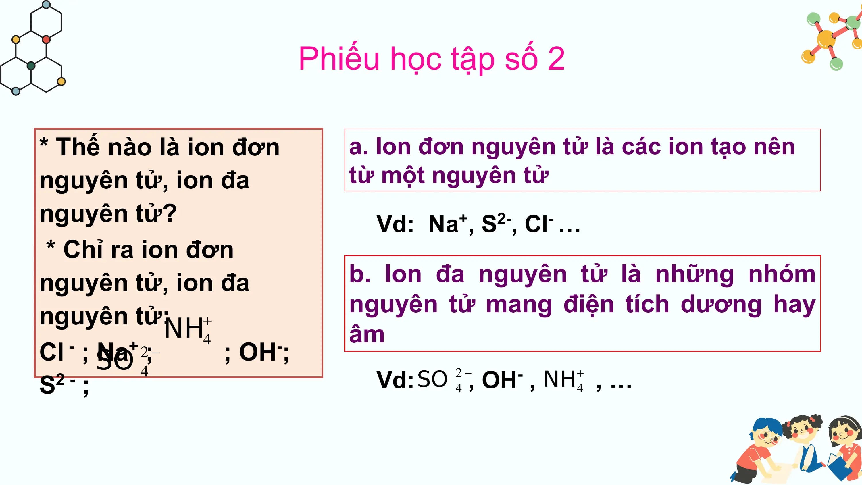 Phiếu học tập số 2

* Thế nào là ion đơn a. Ion đơn nguyên tử là các ion tạo nên
nguyên tử, ion đa từ một nguyên tử
nguyên tử? Vd: Na , S , Cl …
 + 2- -

 * Chỉ ra ion đơn
nguyên tử, ion đa b. Ion đa nguyên tử là những nhóm
nguyên tử: nguyên tử mang điện tích dương hay
 âm
Cl ; Na ;
 - +
 ; OH ;
 -

S ;
 2- Vd: , OH , -
 ,…