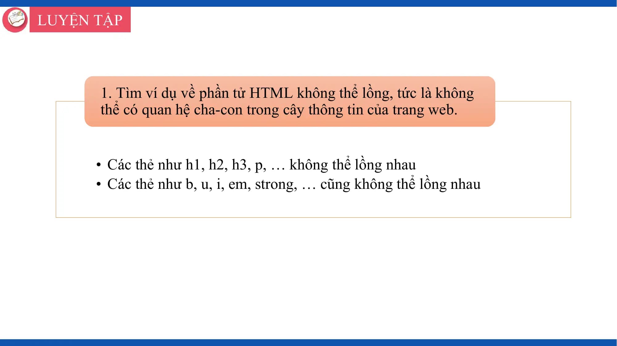 LUYỆN TẬP

 1. Tìm ví dụ về phần tử HTML không thể lồng, tức là không
 thể có quan hệ cha-con trong cây thông tin của trang web.

 • Các thẻ như h1, h2, h3, p, … không thể lồng nhau
 • Các thẻ như b, u, i, em, strong, … cũng không thể lồng nhau