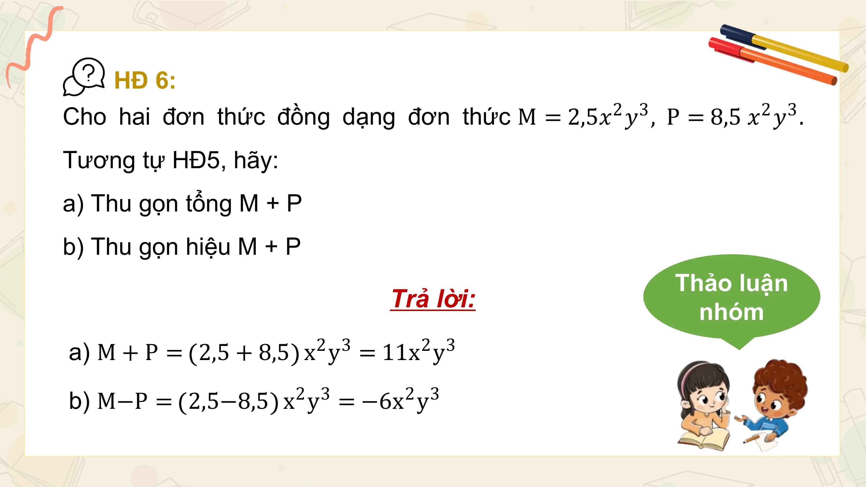 HĐ 6:
Cho hai đơn thức đồng dạng đơn thức M = 2,5𝑥2 𝑦3 , P = 8,5 𝑥2 𝑦3 .
Tương tự HĐ5, hãy:
a) Thu gọn tổng M + P
b) Thu gọn hiệu M + P
 Thảo luận
 Trả lời: nhóm
 2 3 2 3
a) M + P = 2,5 + 8,5 x y = 11x y
 2 3 2 3
b) M−P = 2,5−8,5 x y = −6x y