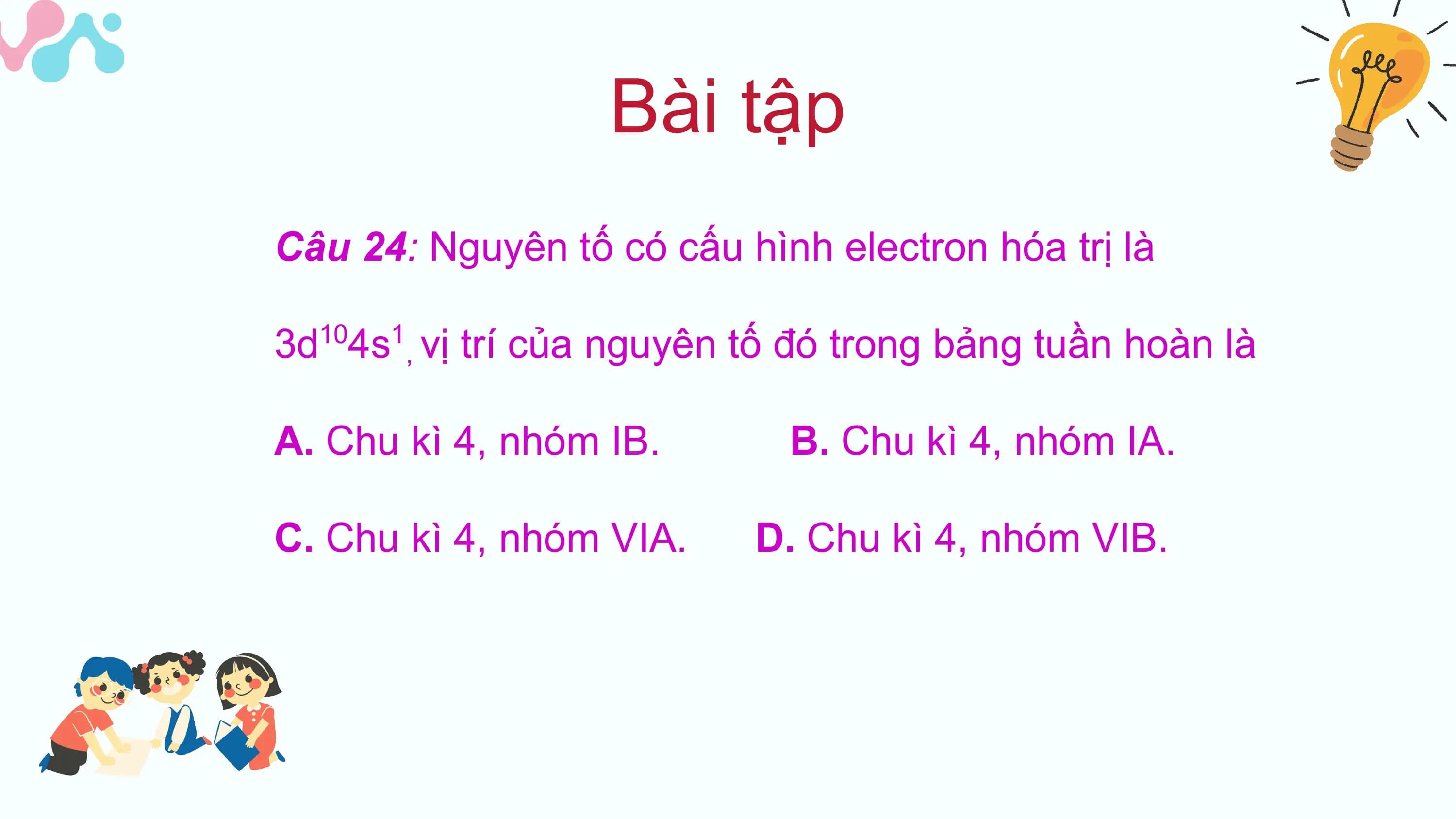 Bài tập
Câu 24: Nguyên tố có cấu hình electron hóa trị là

3d 4s , vị trí của nguyên tố đó trong bảng tuần hoàn là
 10 1

A. Chu kì 4, nhóm IB. B. Chu kì 4, nhóm IA.

C. Chu kì 4, nhóm VIA. D. Chu kì 4, nhóm VIB.