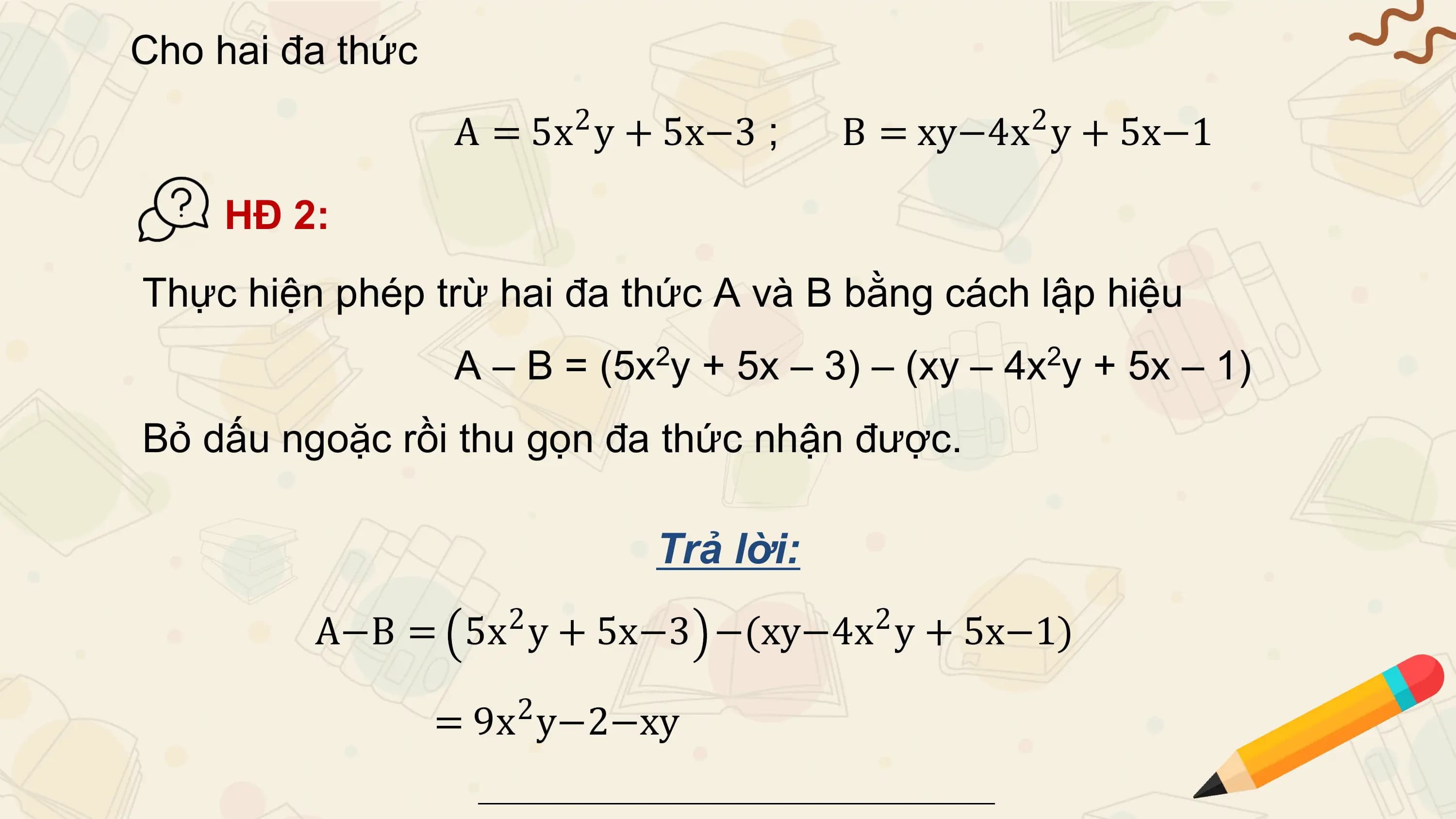 Cho hai đa thức
 A = 5x2 y + 5x−3 ; B = xy−4x 2 y + 5x−1

 HĐ 2:
Thực hiện phép trừ hai đa thức A và B bằng cách lập hiệu
 A – B = (5x2y + 5x – 3) – (xy – 4x2y + 5x – 1)
Bỏ dấu ngoặc rồi thu gọn đa thức nhận được.

 Trả lời:
 2 2
 A−B = 5x y + 5x−3 −(xy−4x y + 5x−1)
 2
 = 9x y−2−xy