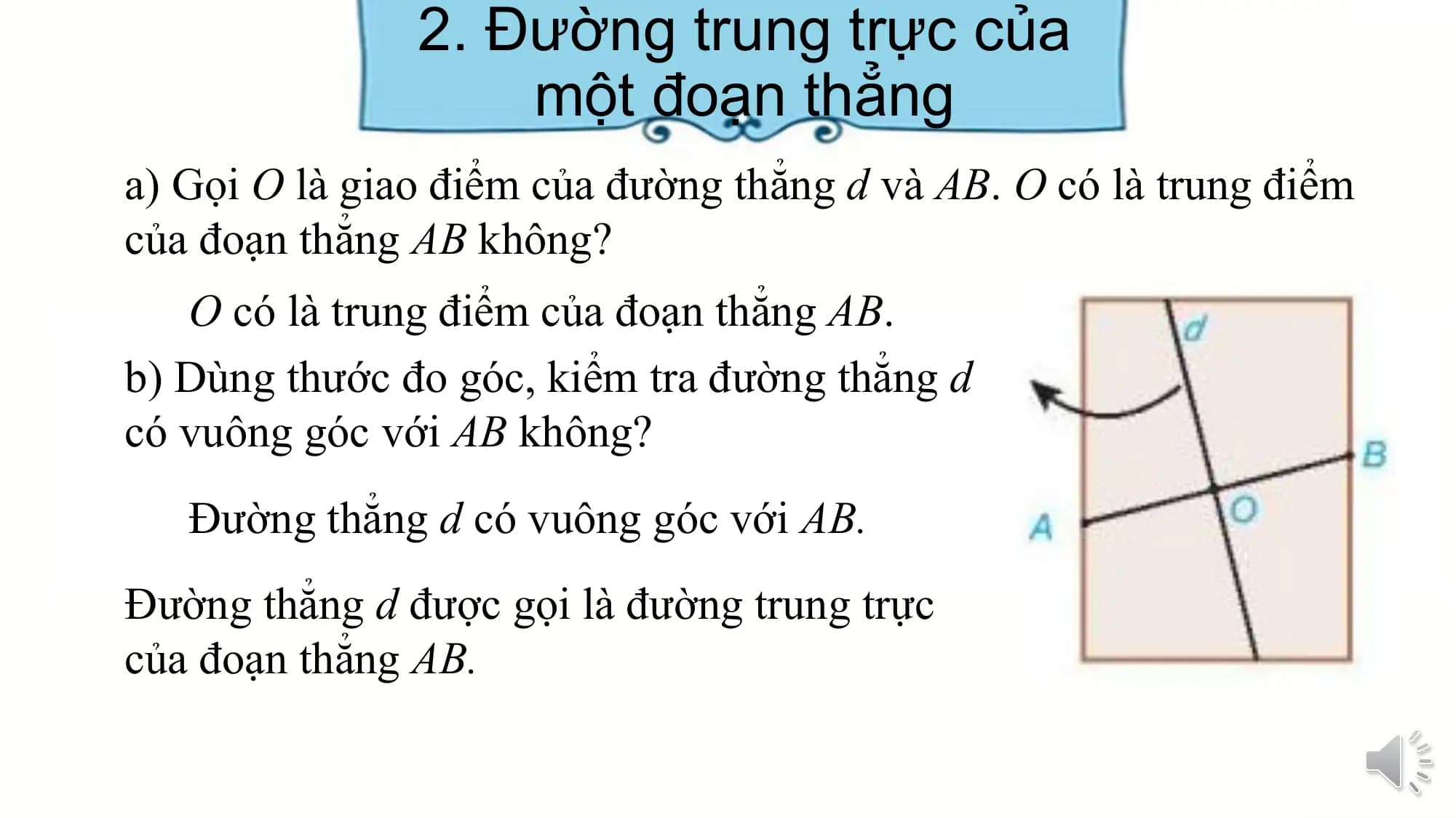 2. Đường trung trực của
 một đoạn thẳng
a) Gọi O là giao điểm của đường thẳng d và AB. O có là trung điểm
của đoạn thẳng AB không?
 O có là trung điểm của đoạn thẳng AB.
b) Dùng thước đo góc, kiểm tra đường thẳng d
có vuông góc với AB không?
 Đường thẳng d có vuông góc với AB.
Đường thẳng d được gọi là đường trung trực
của đoạn thẳng AB.