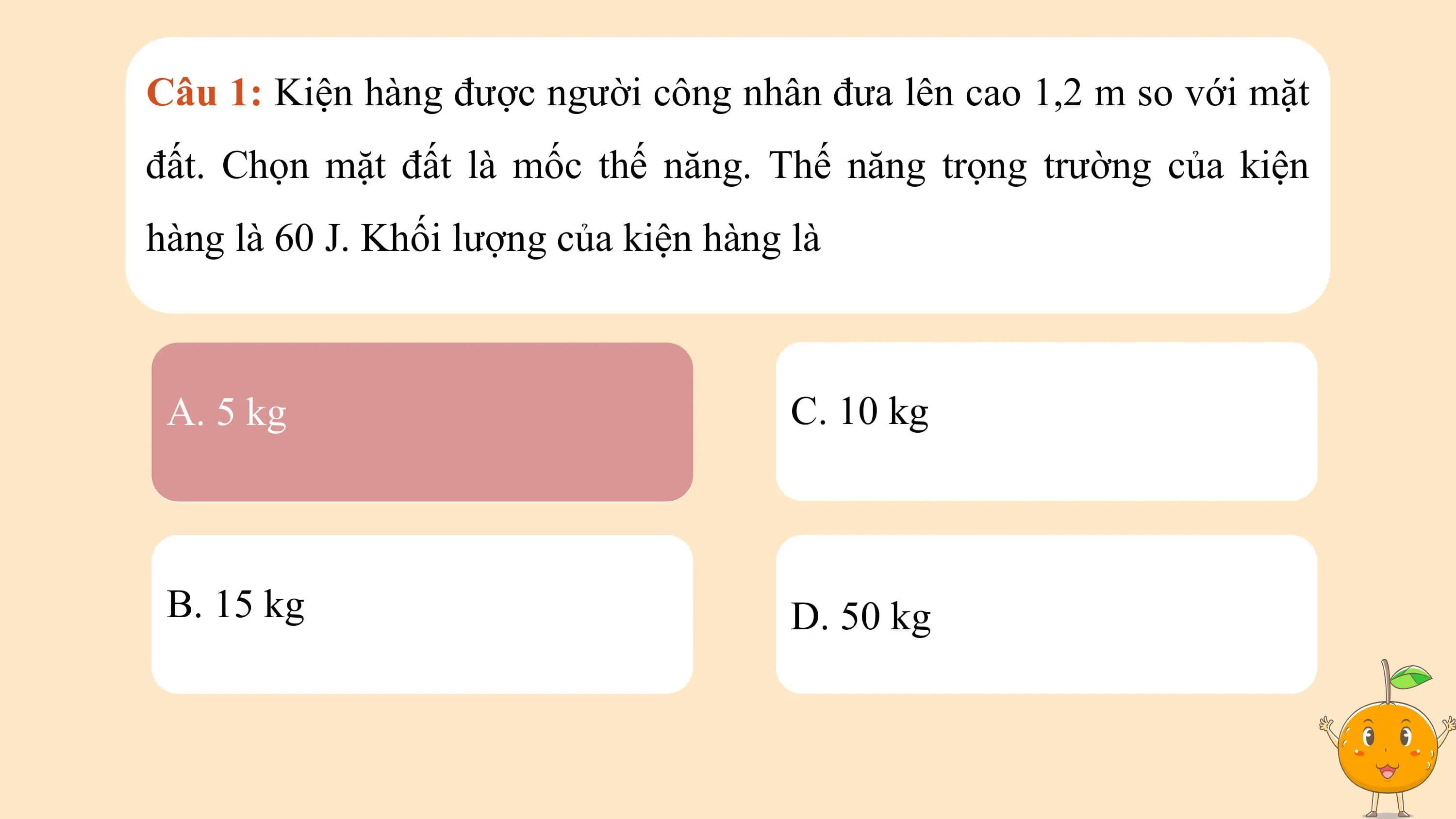 Câu 1: Kiện hàng được người công nhân đưa lên cao 1,2 m so với mặt
đất. Chọn mặt đất là mốc thế năng. Thế năng trọng trường của kiện
hàng là 60 J. Khối lượng của kiện hàng là

 A. 5 kg C. 10 kg

 B. 15 kg D. 50 kg