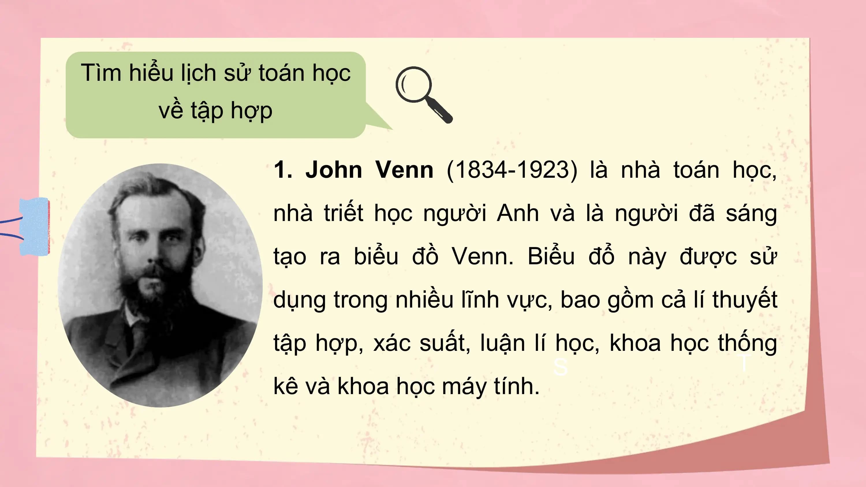 Tìm hiểu lịch sử toán học
 về tập hợp

 1. John Venn (1834-1923) là nhà toán học,
 nhà triết học người Anh và là người đã sáng
 tạo ra biểu đồ Venn. Biểu đổ này được sử
 dụng trong nhiều lĩnh vực, bao gồm cả lí thuyết
 tập hợp, xác suất, luận lí học, khoa học thống
 S T
 kê và khoa học máy tính.