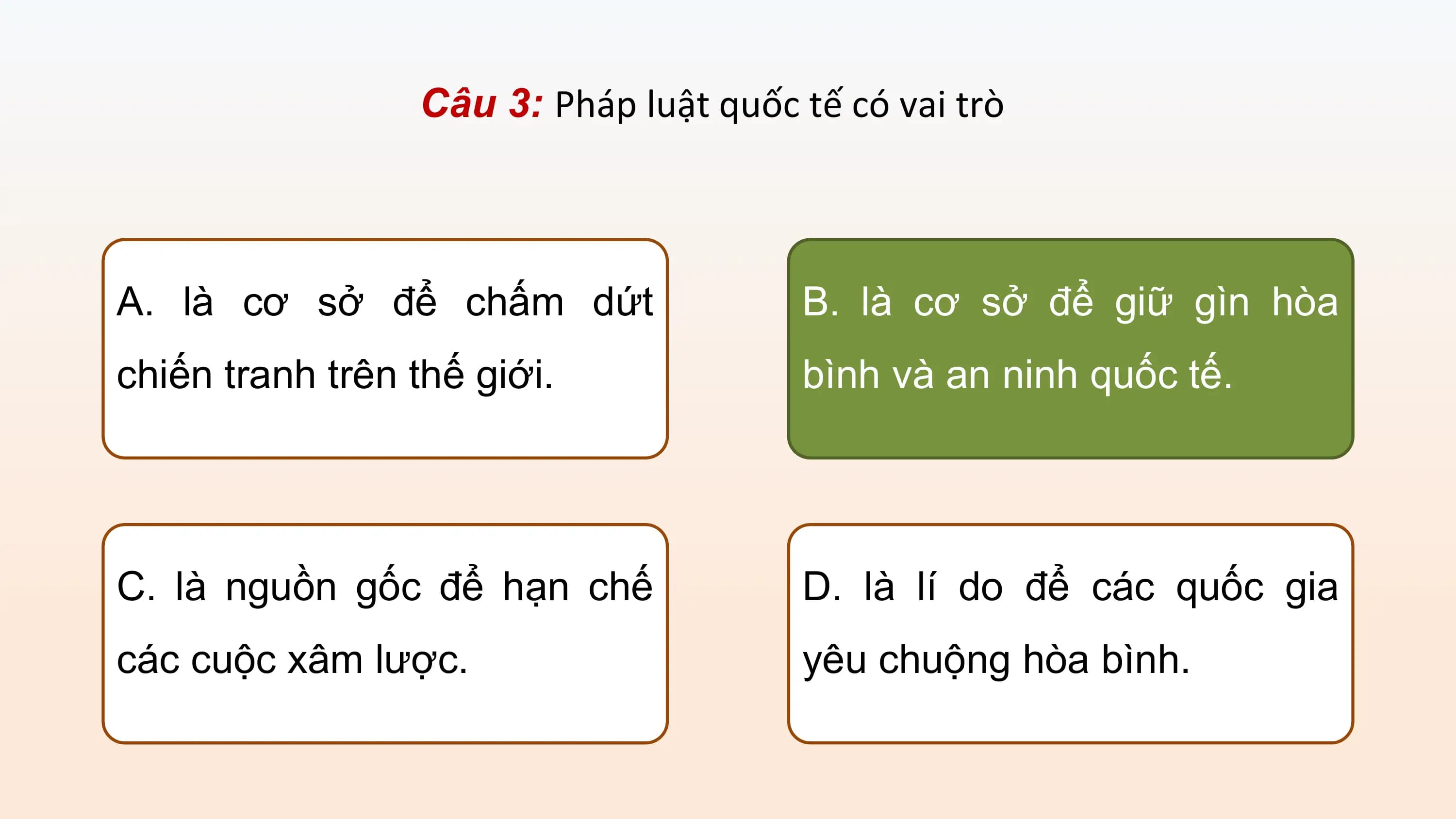 Câu 3: Pháp luật quốc tế có vai trò

A. là cơ sở để chấm dứt B. là cơ sở để giữ gìn hòa
chiến tranh trên thế giới. bình và an ninh quốc tế.

C. là nguồn gốc để hạn chế D. là lí do để các quốc gia
các cuộc xâm lược. yêu chuộng hòa bình.