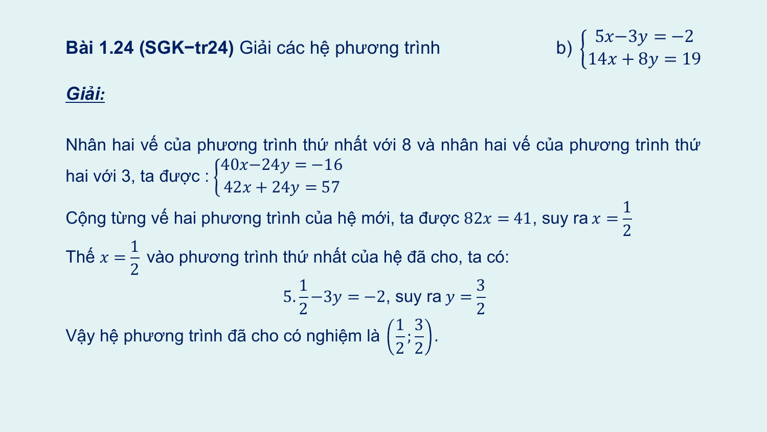 5?−3? = −2
Bài 1.24 (SGK−tr24) Giải các hệ phương trình b)
 14? + 8? = 19
Giải:

Nhân hai vế của phương trình thứ nhất với 8 và nhân hai vế của phương trình thứ
 40?−24? = −16
hai với 3, ta được :
 42? + 24? = 57
 1
Cộng từng vế hai phương trình của hệ mới, ta được 82? = 41, suy ra ? =
 2
 1
Thế ? = vào phương trình thứ nhất của hệ đã cho, ta có:
 2
 1 3
 5. −3? = −2, suy ra ? =
 2 2
 1 3
Vậy hệ phương trình đã cho có nghiệm là ; .
 2 2