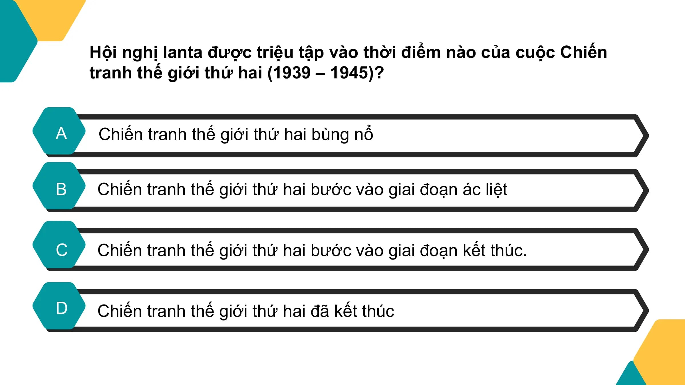 Hội nghị Ianta được triệu tập vào thời điểm nào của cuộc Chiến
 tranh thế giới thứ hai (1939 – 1945)?

A Chiến tranh thế giới thứ hai bùng nổ

B Chiến tranh thế giới thứ hai bước vào giai đoạn ác liệt

C Chiến tranh thế giới thứ hai bước vào giai đoạn kết thúc.

D Chiến tranh thế giới thứ hai đã kết thúc