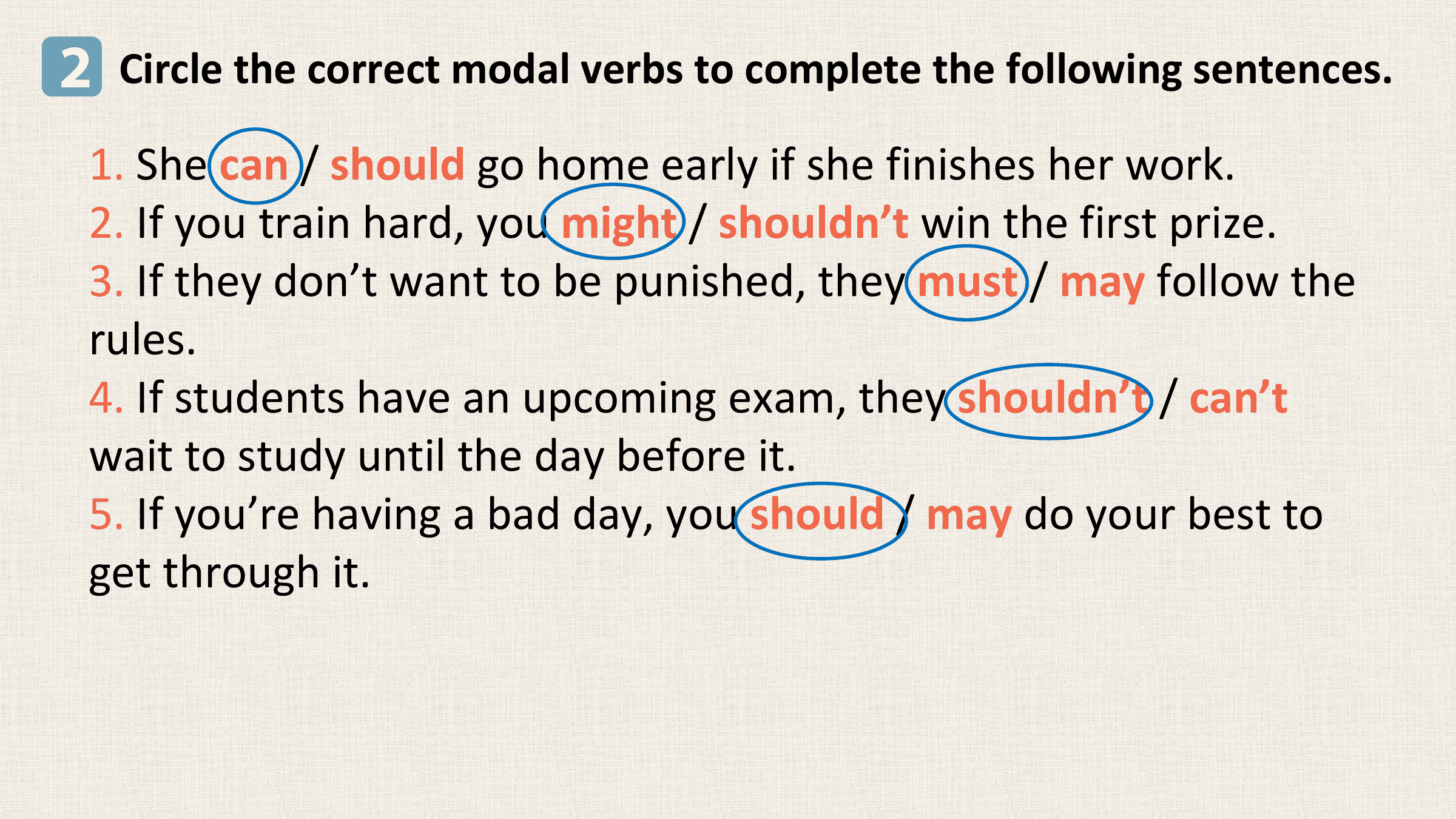 2 Circle the correct modal verbs to complete the following sentences.
 1. She can / should go home early if she finishes her work.
 2. If you train hard, you might / shouldn’t win the first prize.
 3. If they don’t want to be punished, they must / may follow the
 rules.
 4. If students have an upcoming exam, they shouldn’t / can’t
 wait to study until the day before it.
 5. If you’re having a bad day, you should / may do your best to
 get through it.