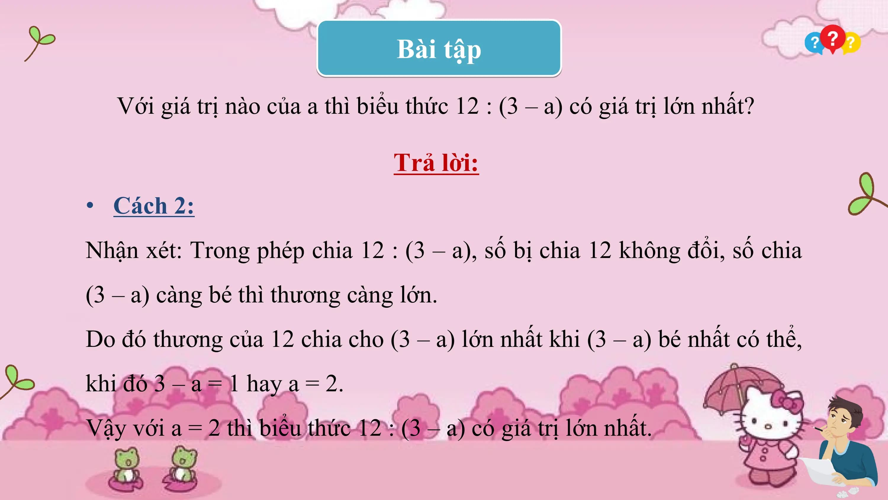 Bài tập

 Với giá trị nào của a thì biểu thức 12 : (3 – a) có giá trị lớn nhất?

 Trả lời:
• Cách 2:
Nhận xét: Trong phép chia 12 : (3 – a), số bị chia 12 không đổi, số chia
(3 – a) càng bé thì thương càng lớn.
Do đó thương của 12 chia cho (3 – a) lớn nhất khi (3 – a) bé nhất có thể,
khi đó 3 – a = 1 hay a = 2.
Vậy với a = 2 thì biểu thức 12 : (3 – a) có giá trị lớn nhất.