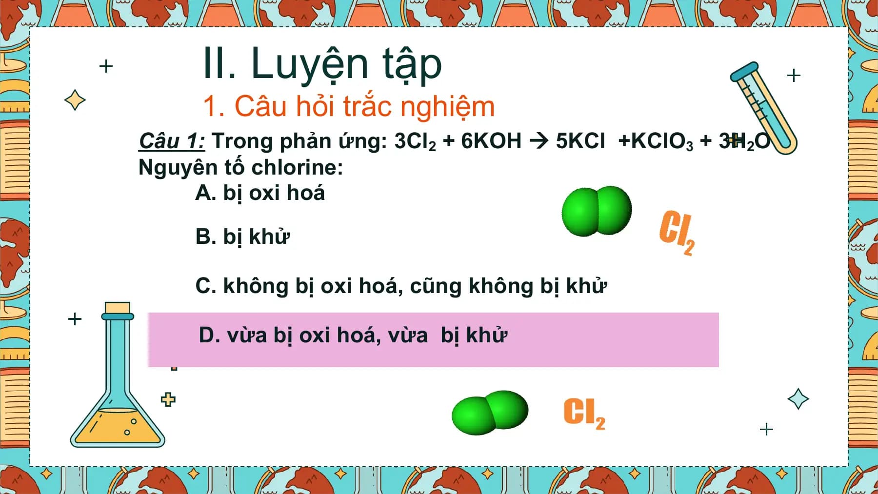 II. Luyện tập
 1. Câu hỏi trắc nghiệm
Câu 1: Trong phản ứng: 3Cl2 + 6KOH  5KCl +KClO3 + 3H2O
Nguyên tố chlorine:
 A. bị oxi hoá

 B. bị khử

 C. không bị oxi hoá, cũng không bị khử

 D. vừa bị oxi hoá, vừa bị khử