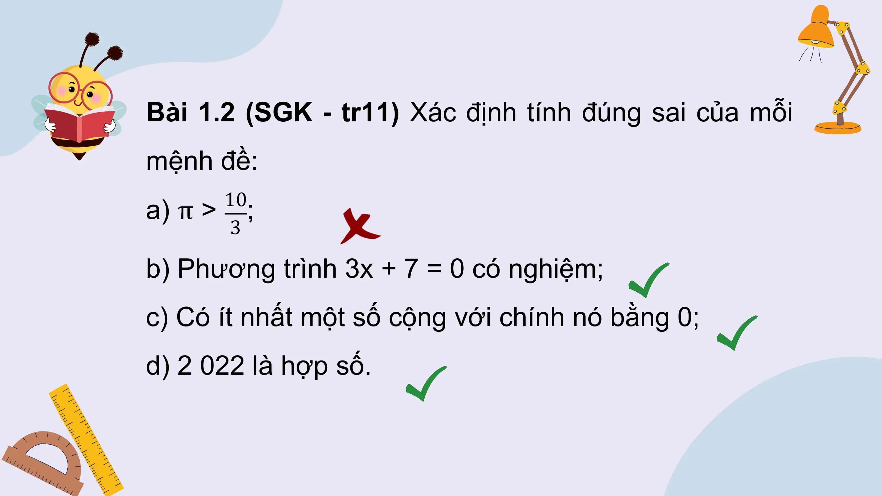 Bài 1.2 (SGK - tr11) Xác định tính đúng sai của mỗi
mệnh đề:
 10
a) π > ;
 3

b) Phương trình 3x + 7 = 0 có nghiệm;
c) Có ít nhất một số cộng với chính nó bằng 0;
d) 2 022 là hợp số.
