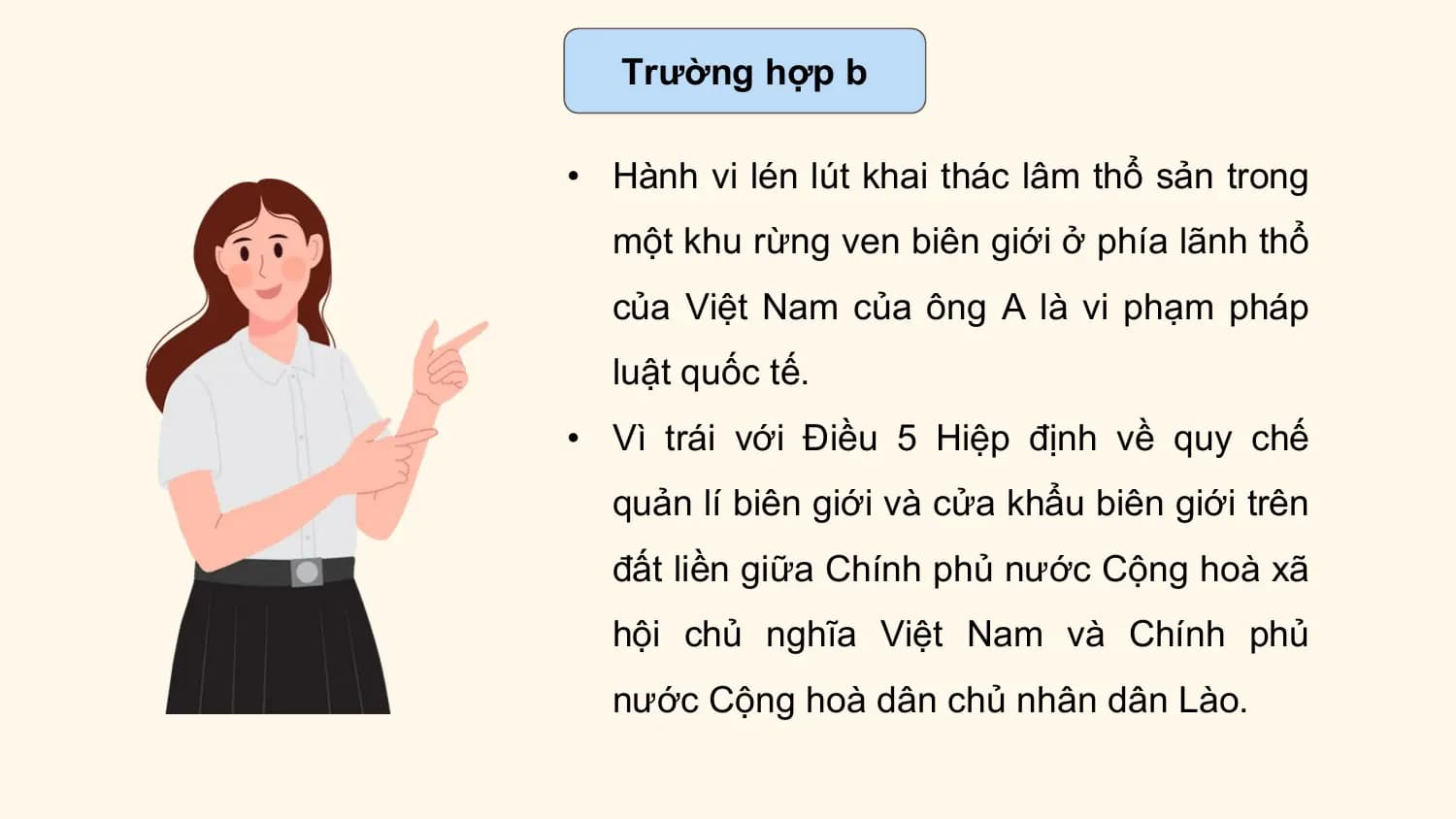 Trường hợp b

• Hành vi lén lút khai thác lâm thổ sản trong
 một khu rừng ven biên giới ở phía lãnh thổ
 của Việt Nam của ông A là vi phạm pháp
 luật quốc tế.
• Vì trái với Điều 5 Hiệp định về quy chế
 quản lí biên giới và cửa khẩu biên giới trên
 đất liền giữa Chính phủ nước Cộng hoà xã
 hội chủ nghĩa Việt Nam và Chính phủ
 nước Cộng hoà dân chủ nhân dân Lào.