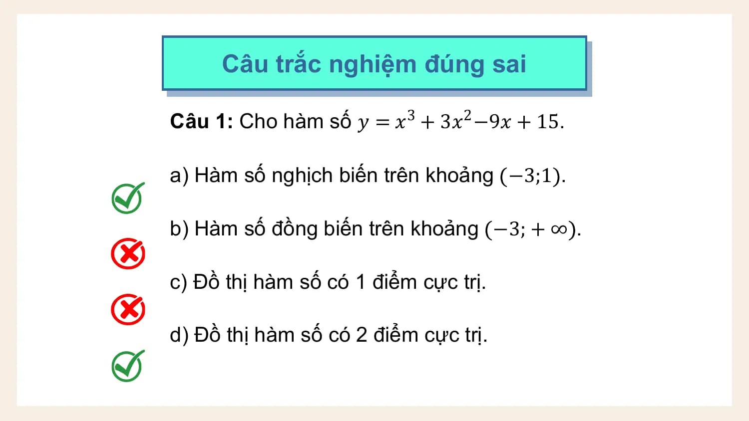 Câu trắc nghiệm đúng sai

Câu 1: Cho hàm số 𝑦 = 𝑥3 + 3𝑥2 −9𝑥 + 15.

a) Hàm số nghịch biến trên khoảng −3;1 .

b) Hàm số đồng biến trên khoảng −3; + ∞ .

c) Đồ thị hàm số có 1 điểm cực trị.

d) Đồ thị hàm số có 2 điểm cực trị.