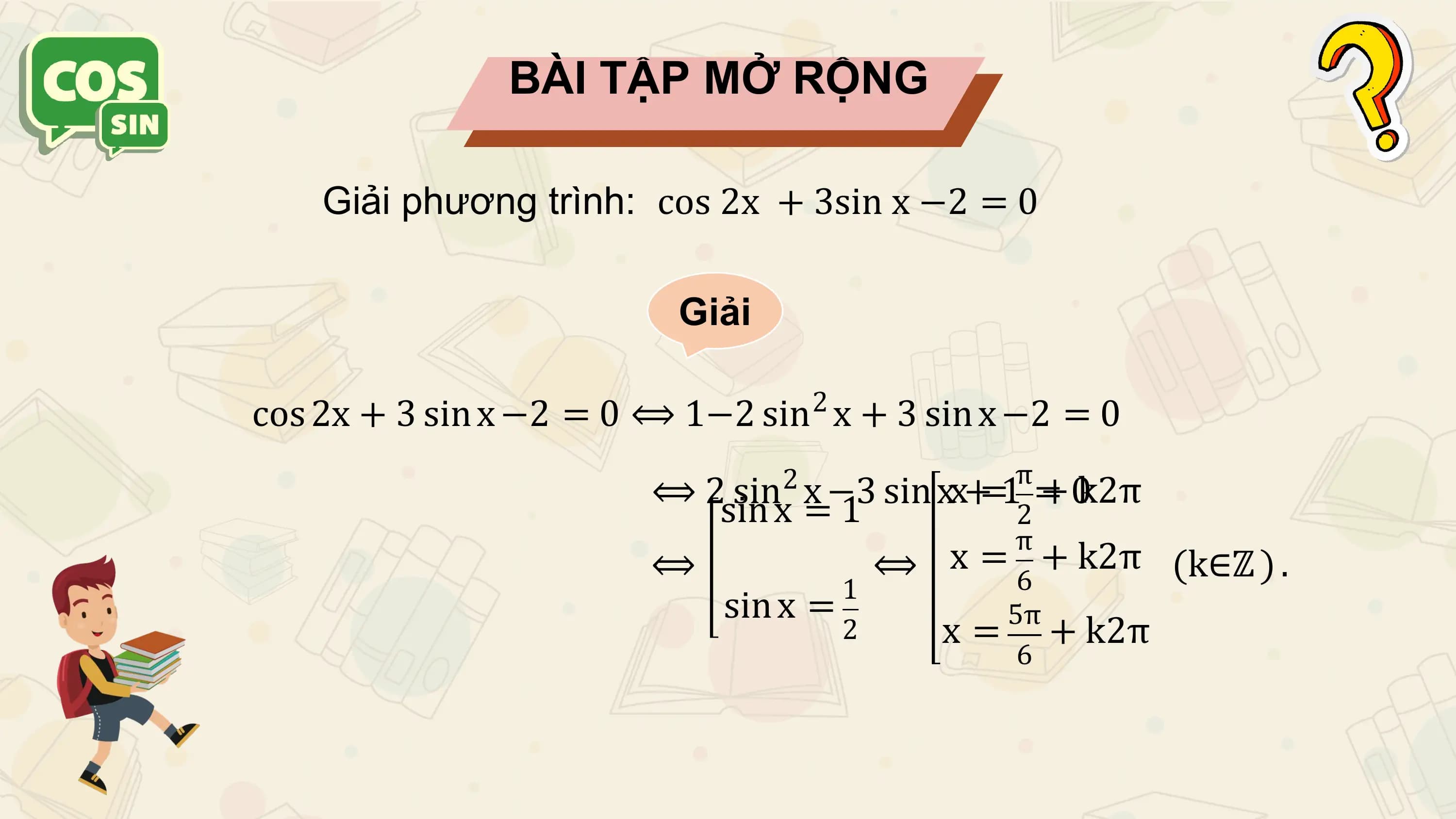 BÀI TẬP MỞ RỘNG

 Giải phương trình: cos 2x + 3sin x −2 = 0

 Giải

 2
cos 2x + 3 sin x −2 = 0 ⟺ 1−2 sin x + 3 sin x −2 = 0
 π
 ⟺ 2sin 2
 sinx x=−3 sin xx+=1 =+ 0k2π
 1 2
 π
 ⟺ ⟺ x = 6 + k2π (k∈ℤ ) .
 1
 sin x = 5π
 2 x = + k2π
 6