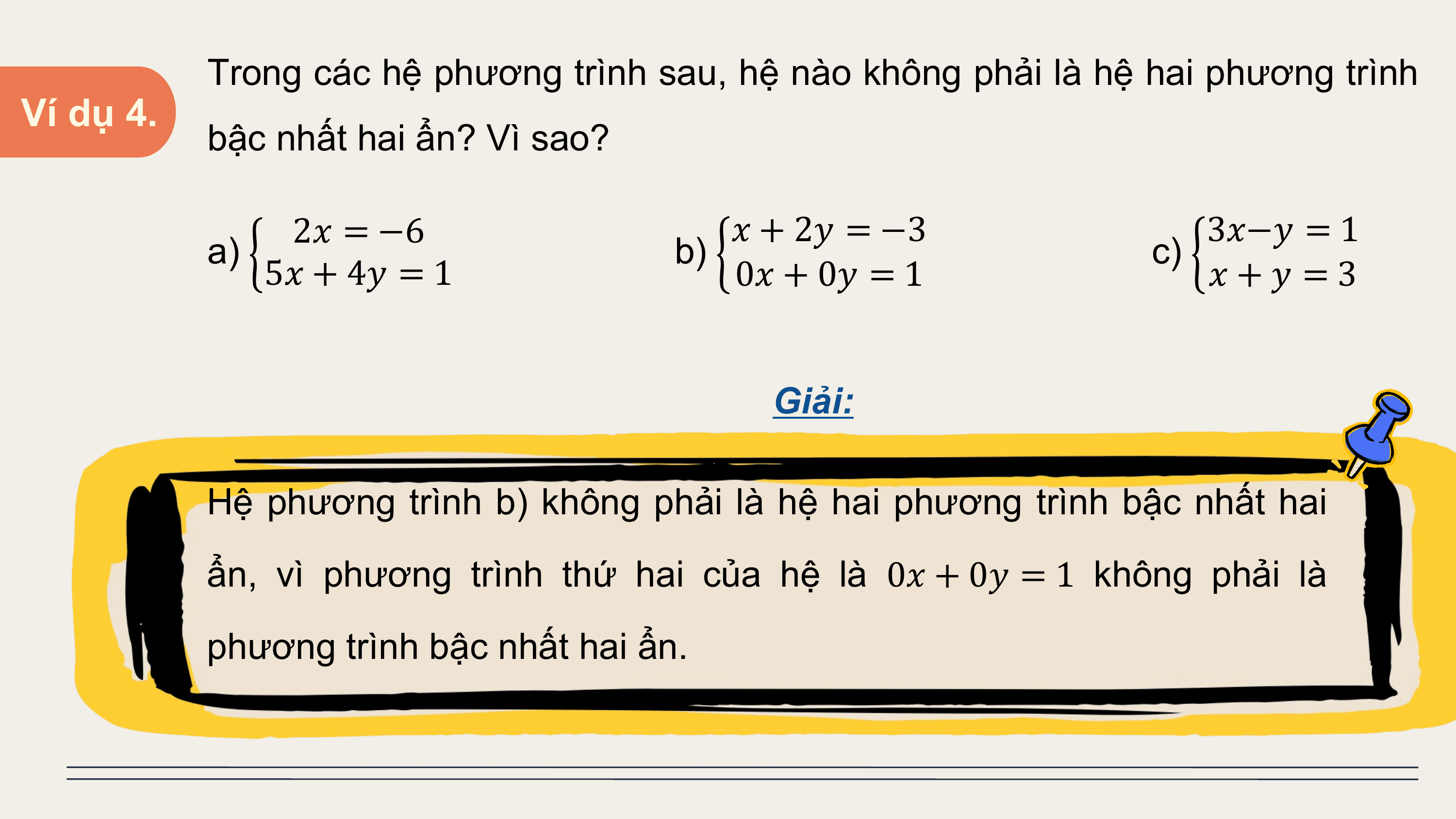 Trong các hệ phương trình sau, hệ nào không phải là hệ hai phương trình
Ví dụ 4.
 bậc nhất hai ẩn? Vì sao?

 2? = −6 ? + 2? = −3 3?−? = 1
 a) b) c)
 5? + 4? = 1 0? + 0? = 1 ?+? =3

 Giải:

 Hệ phương trình b) không phải là hệ hai phương trình bậc nhất hai
 ẩn, vì phương trình thứ hai của hệ là 0? + 0? = 1 không phải là
 phương trình bậc nhất hai ẩn.