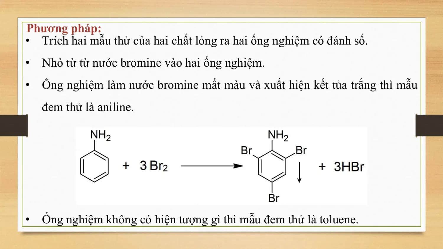 Phương pháp:
• Trích hai mẫu thử của hai chất lỏng ra hai ống nghiệm có đánh số.
• Nhỏ từ từ nước bromine vào hai ống nghiệm.
• Ống nghiệm làm nước bromine mất màu và xuất hiện kết tủa trắng thì mẫu
 đem thử là aniline.

• Ống nghiệm không có hiện tượng gì thì mẫu đem thử là toluene.