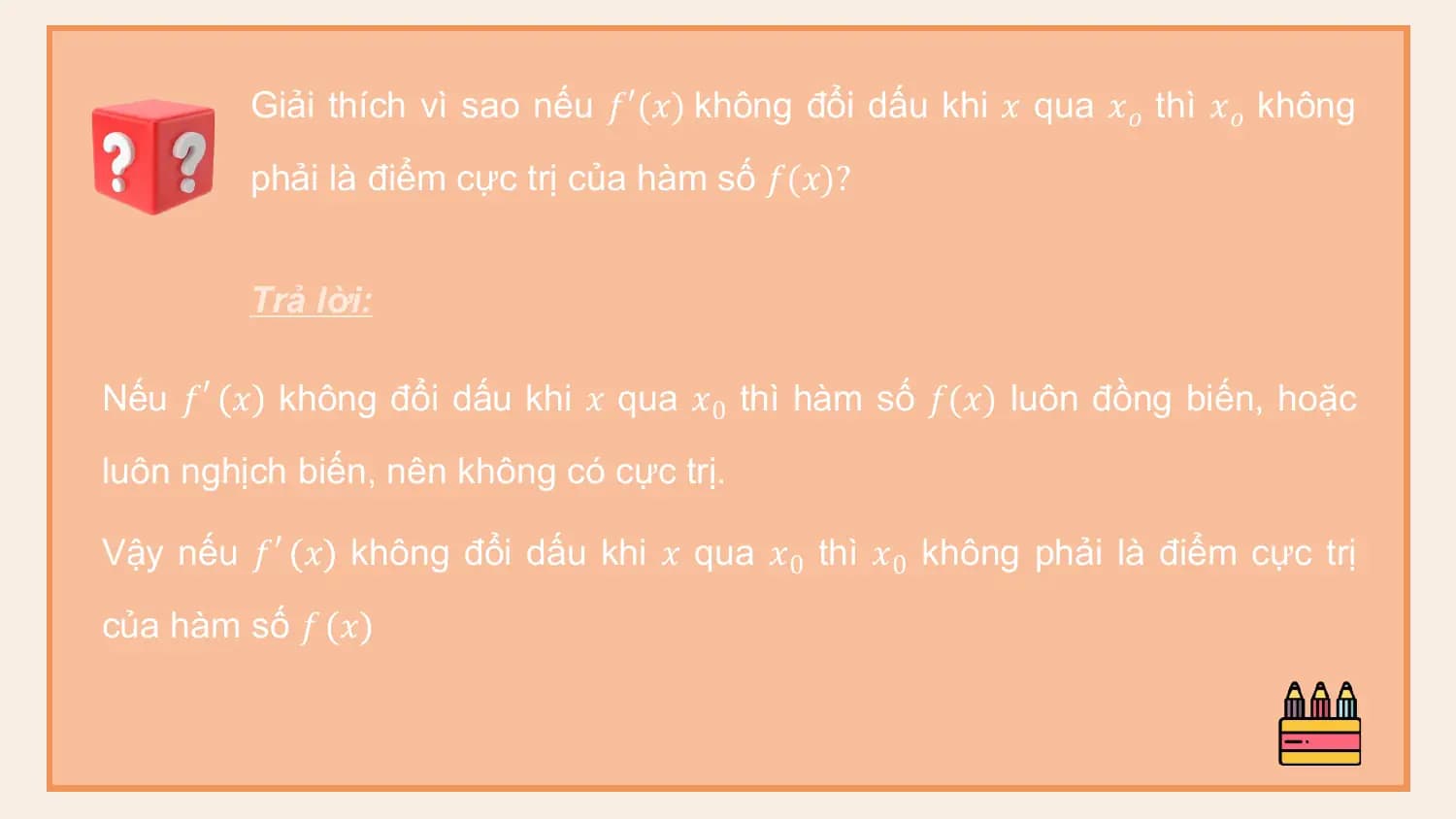 Giải thích vì sao nếu 𝑓′(𝑥) không đổi dấu khi 𝑥 qua 𝑥𝑜 thì 𝑥𝑜 không
 phải là điểm cực trị của hàm số 𝑓(𝑥)?

 Trả lời:

Nếu 𝑓′ 𝑥 không đổi dấu khi 𝑥 qua 𝑥0 thì hàm số 𝑓(𝑥) luôn đồng biến, hoặc
luôn nghịch biến, nên không có cực trị.

Vậy nếu 𝑓′ 𝑥 không đổi dấu khi 𝑥 qua 𝑥0 thì 𝑥0 không phải là điểm cực trị
của hàm số 𝑓 𝑥