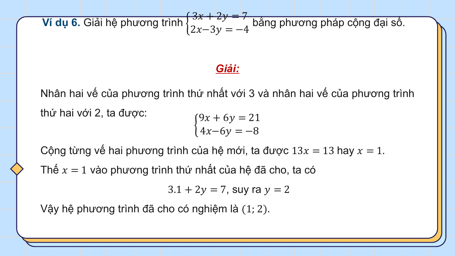 3? + 2? = 7
Ví dụ 6. Giải hệ phương trình bằng phương pháp cộng đại số.
 2?−3? = −4

 Giải:

Nhân hai vế của phương trình thứ nhất với 3 và nhân hai vế của phương trình
thứ hai với 2, ta được: 9? + 6? = 21
 4?−6? = −8
Cộng từng vế hai phương trình của hệ mới, ta được 13? = 13 hay ? = 1.
Thế ? = 1 vào phương trình thứ nhất của hệ đã cho, ta có
 3.1 + 2? = 7, suy ra ? = 2
Vậy hệ phương trình đã cho có nghiệm là (1; 2).