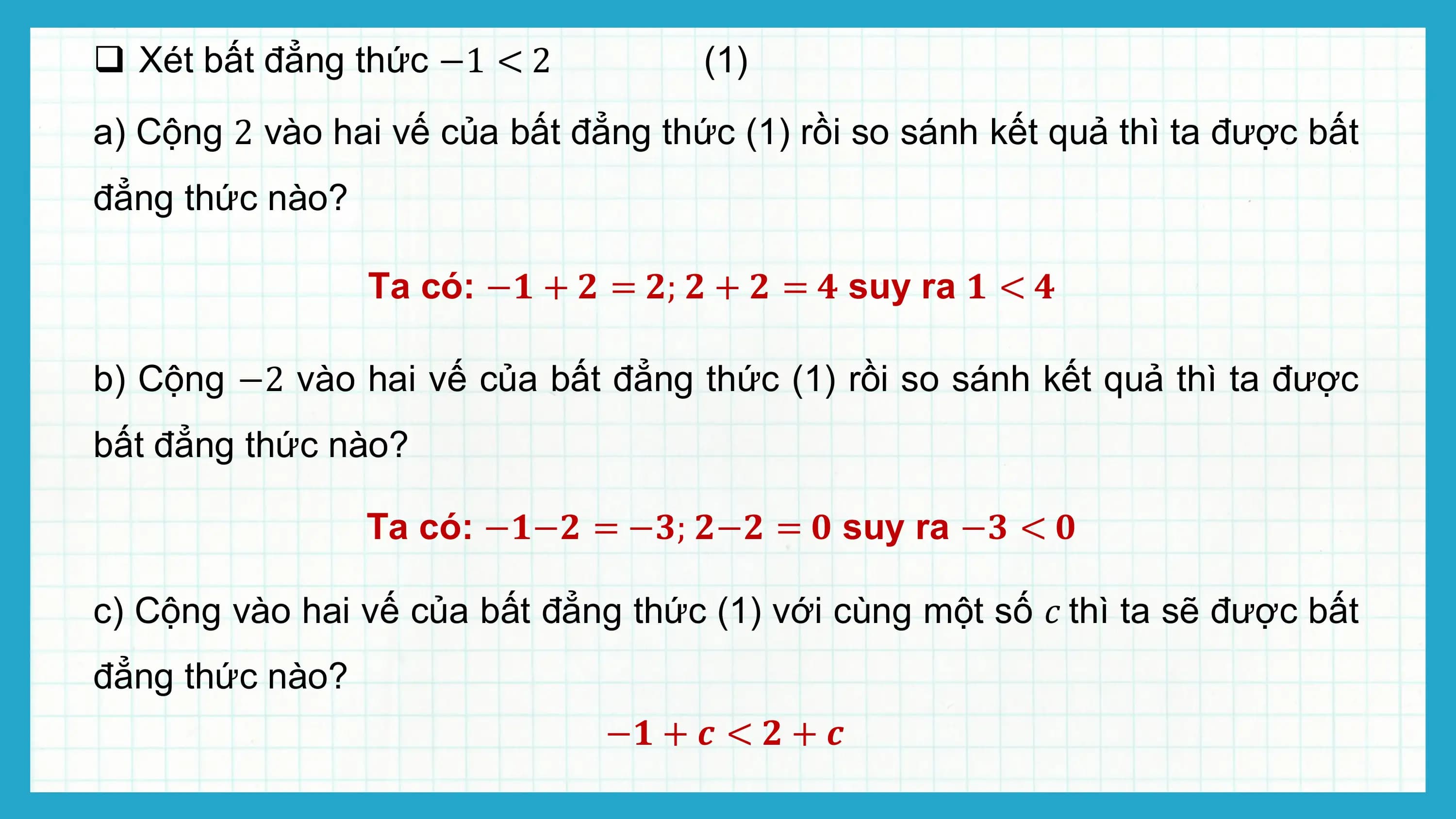 q Xét bất đẳng thức −1 < 2 (1)
a) Cộng 2 vào hai vế của bất đẳng thức (1) rồi so sánh kết quả thì ta được bất
đẳng thức nào?

 Ta có: −? + ? = ?; ? + ? = ? suy ra ? < ?

b) Cộng −2 vào hai vế của bất đẳng thức (1) rồi so sánh kết quả thì ta được
bất đẳng thức nào?

 Ta có: −?−? = −?; ?−? = ? suy ra −? < ?

c) Cộng vào hai vế của bất đẳng thức (1) với cùng một số ? thì ta sẽ được bất
đẳng thức nào?
 −? + ? < ? + ?