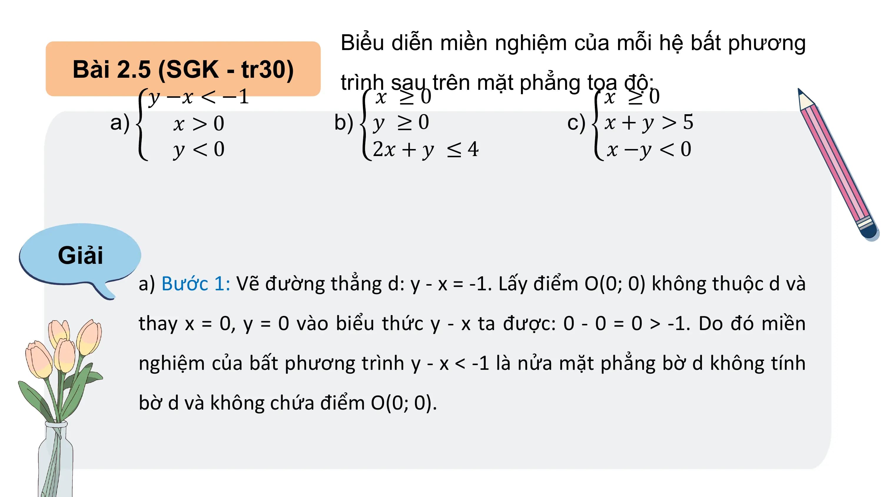 Biểu diễn miền nghiệm của mỗi hệ bất phương
Bài 2.5 (SGK - tr30) trình sau trên mặt phẳng tọa độ:
𝑦 −𝑥 < −1 𝑥 ≥0 𝑥 ≥0
a) 𝑥 >0 b) 𝑦 ≥ 0 c) 𝑥 + 𝑦 > 5
𝑦 <0 2𝑥 + 𝑦 ≤ 4 𝑥 −𝑦 < 0
Giải
a) Bước 1: Vẽ đường thẳng d: y - x = -1. Lấy điểm O(0; 0) không thuộc d và
thay x = 0, y = 0 vào biểu thức y - x ta được: 0 - 0 = 0 > -1. Do đó miền
nghiệm của bất phương trình y - x < -1 là nửa mặt phẳng bờ d không tính
bờ d và không chứa điểm O(0; 0).