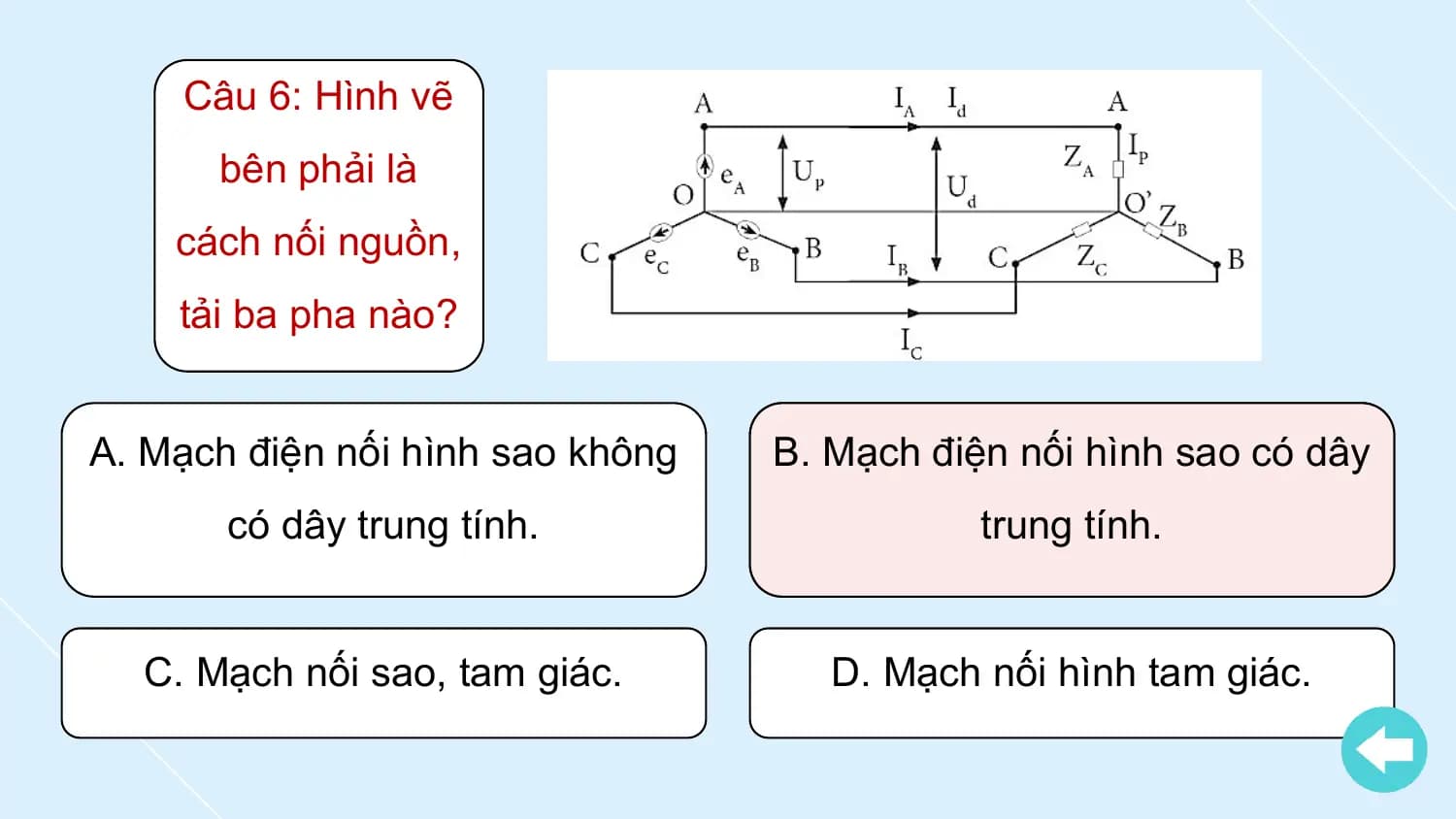 Câu 6: Hình vẽ
 bên phải là
 cách nối nguồn,
 tải ba pha nào?

A. Mạch điện nối hình sao không B. Mạch điện nối hình sao có dây
 có dây trung tính. trung tính.

 C. Mạch nối sao, tam giác. D. Mạch nối hình tam giác.