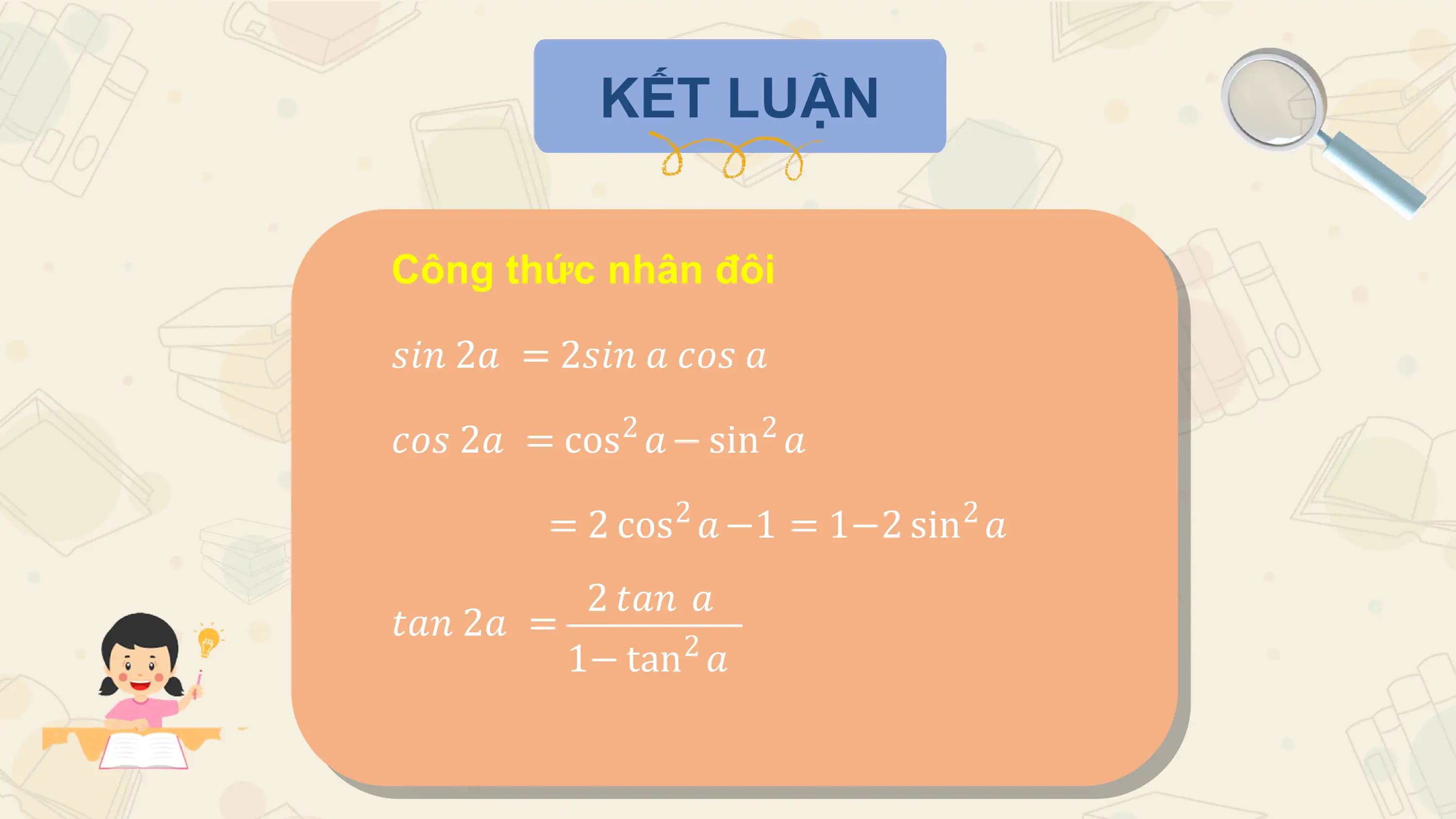 KẾT LUẬN

Công thức nhân đôi

𝑠𝑖𝑛 2𝑎 = 2𝑠𝑖𝑛 𝑎 𝑐𝑜𝑠 𝑎
 2 2
𝑐𝑜𝑠 2𝑎 = cos 𝑎 − sin 𝑎
 2 2
 = 2 cos 𝑎 −1 = 1−2 sin 𝑎
 2 𝑡𝑎𝑛 𝑎
𝑡𝑎𝑛 2𝑎 = 2
 1− tan 𝑎